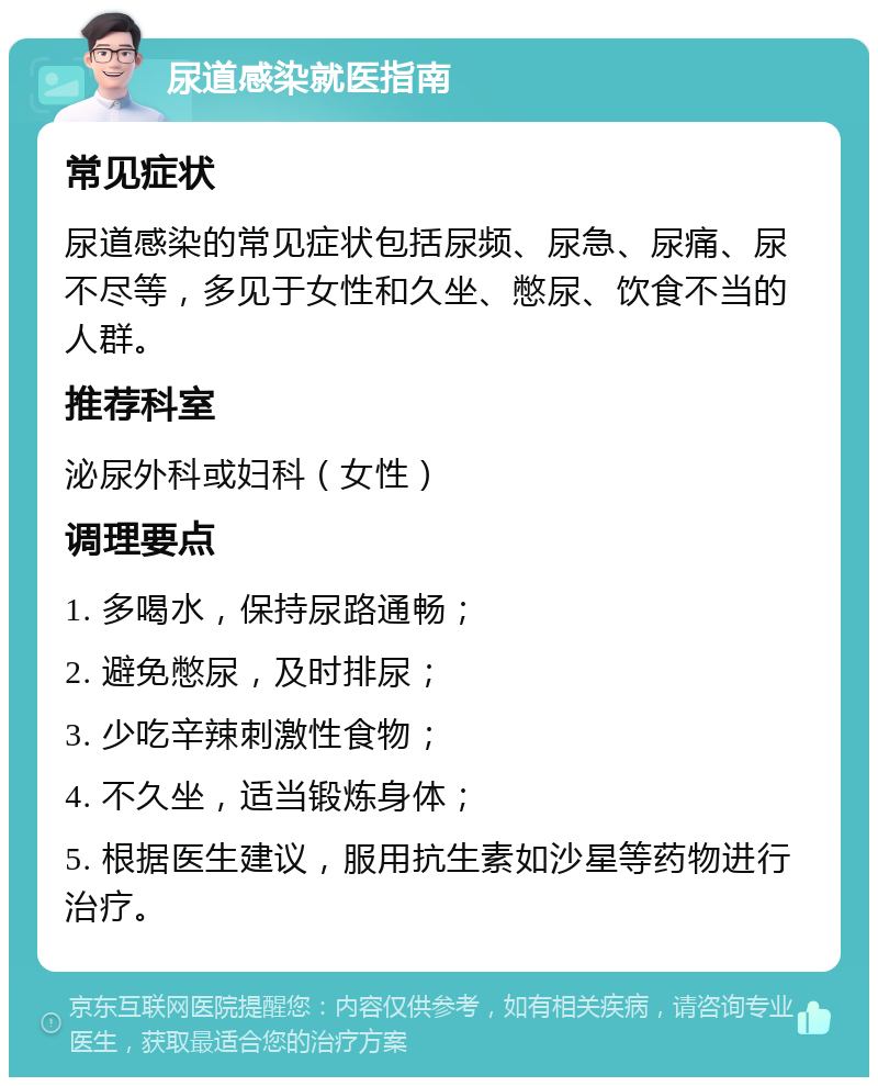 尿道感染就医指南 常见症状 尿道感染的常见症状包括尿频、尿急、尿痛、尿不尽等，多见于女性和久坐、憋尿、饮食不当的人群。 推荐科室 泌尿外科或妇科（女性） 调理要点 1. 多喝水，保持尿路通畅； 2. 避免憋尿，及时排尿； 3. 少吃辛辣刺激性食物； 4. 不久坐，适当锻炼身体； 5. 根据医生建议，服用抗生素如沙星等药物进行治疗。