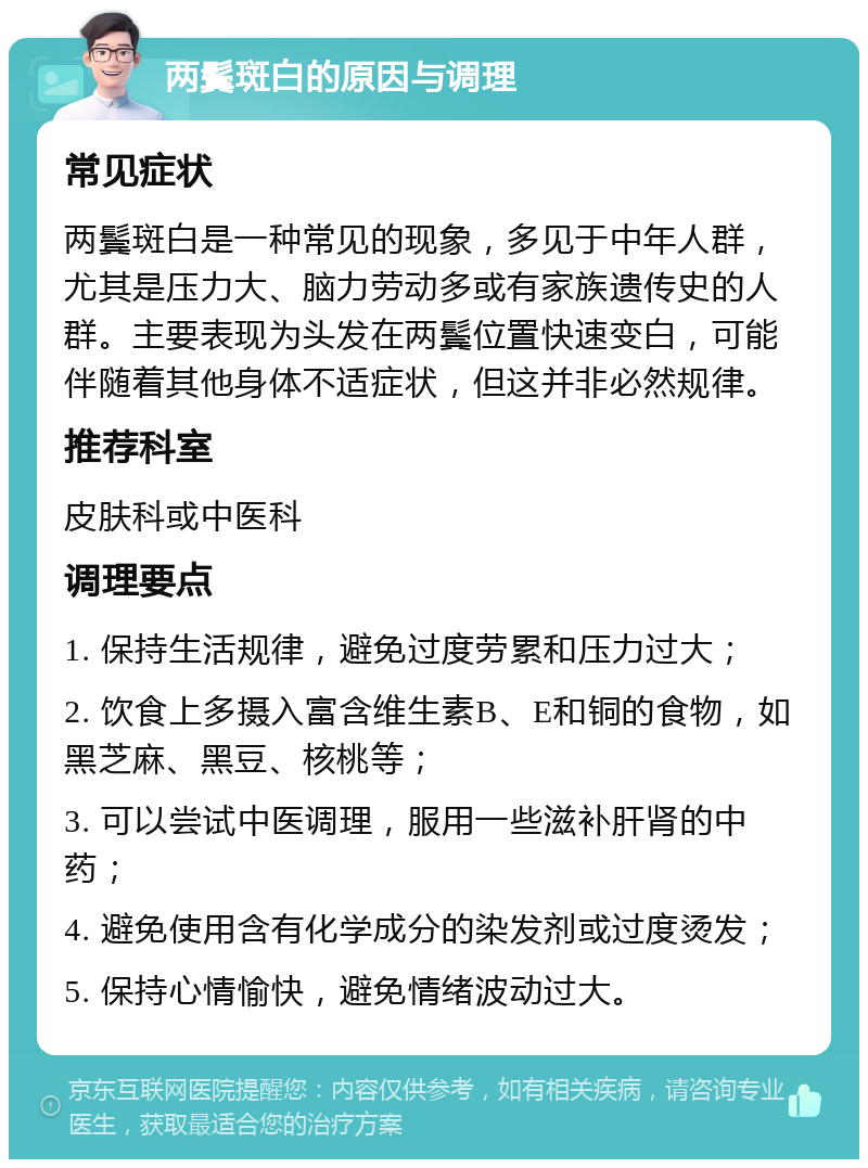 两鬓斑白的原因与调理 常见症状 两鬓斑白是一种常见的现象，多见于中年人群，尤其是压力大、脑力劳动多或有家族遗传史的人群。主要表现为头发在两鬓位置快速变白，可能伴随着其他身体不适症状，但这并非必然规律。 推荐科室 皮肤科或中医科 调理要点 1. 保持生活规律，避免过度劳累和压力过大； 2. 饮食上多摄入富含维生素B、E和铜的食物，如黑芝麻、黑豆、核桃等； 3. 可以尝试中医调理，服用一些滋补肝肾的中药； 4. 避免使用含有化学成分的染发剂或过度烫发； 5. 保持心情愉快，避免情绪波动过大。