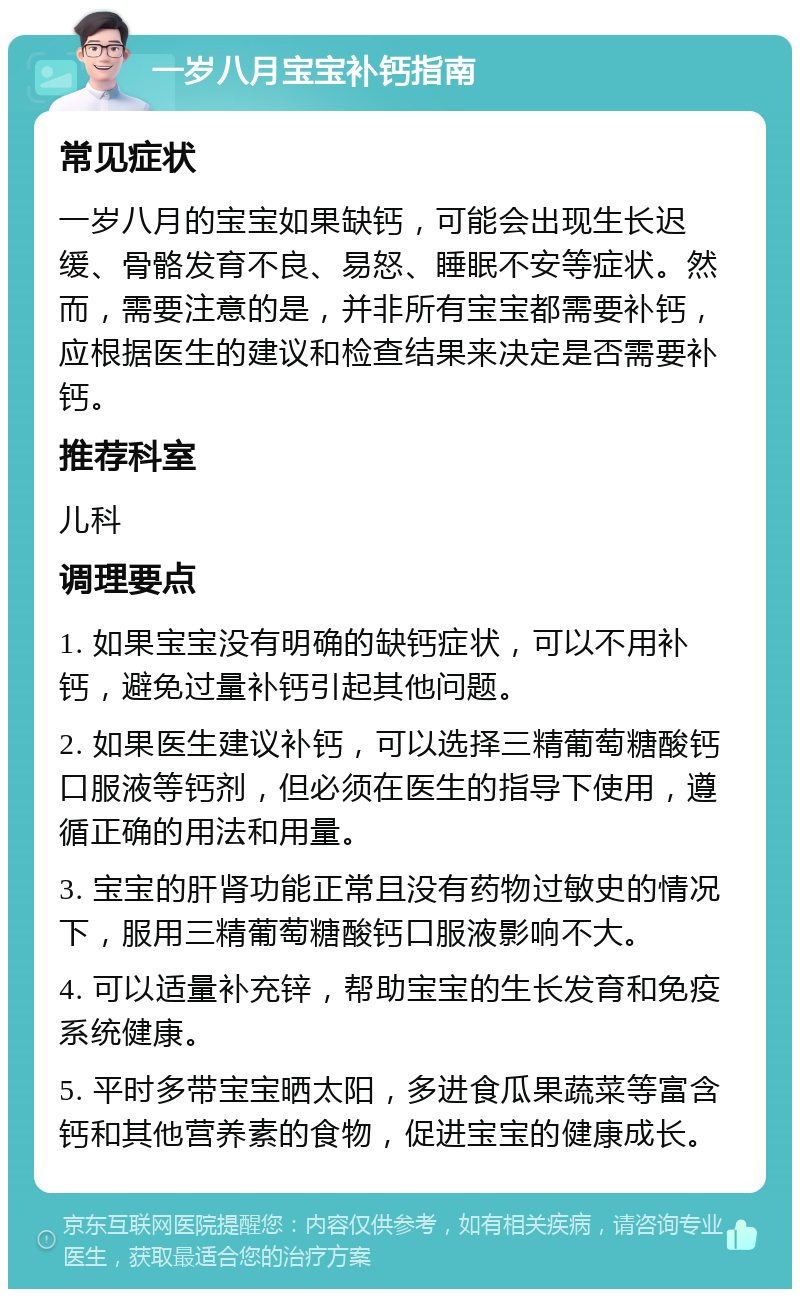 一岁八月宝宝补钙指南 常见症状 一岁八月的宝宝如果缺钙，可能会出现生长迟缓、骨骼发育不良、易怒、睡眠不安等症状。然而，需要注意的是，并非所有宝宝都需要补钙，应根据医生的建议和检查结果来决定是否需要补钙。 推荐科室 儿科 调理要点 1. 如果宝宝没有明确的缺钙症状，可以不用补钙，避免过量补钙引起其他问题。 2. 如果医生建议补钙，可以选择三精葡萄糖酸钙口服液等钙剂，但必须在医生的指导下使用，遵循正确的用法和用量。 3. 宝宝的肝肾功能正常且没有药物过敏史的情况下，服用三精葡萄糖酸钙口服液影响不大。 4. 可以适量补充锌，帮助宝宝的生长发育和免疫系统健康。 5. 平时多带宝宝晒太阳，多进食瓜果蔬菜等富含钙和其他营养素的食物，促进宝宝的健康成长。