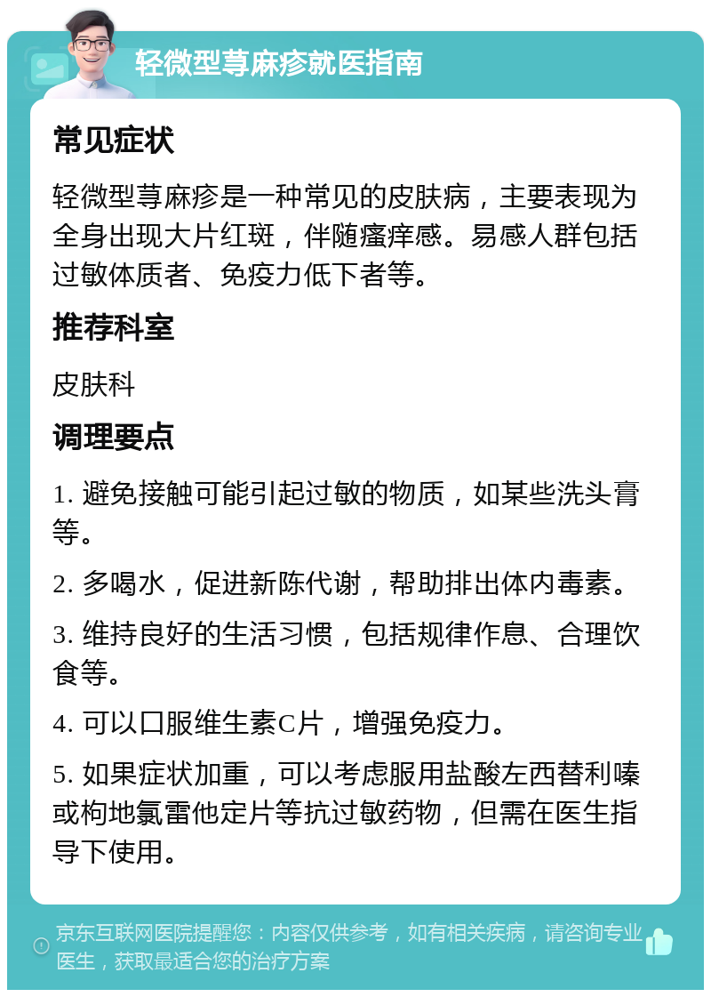 轻微型荨麻疹就医指南 常见症状 轻微型荨麻疹是一种常见的皮肤病，主要表现为全身出现大片红斑，伴随瘙痒感。易感人群包括过敏体质者、免疫力低下者等。 推荐科室 皮肤科 调理要点 1. 避免接触可能引起过敏的物质，如某些洗头膏等。 2. 多喝水，促进新陈代谢，帮助排出体内毒素。 3. 维持良好的生活习惯，包括规律作息、合理饮食等。 4. 可以口服维生素C片，增强免疫力。 5. 如果症状加重，可以考虑服用盐酸左西替利嗪或枸地氯雷他定片等抗过敏药物，但需在医生指导下使用。