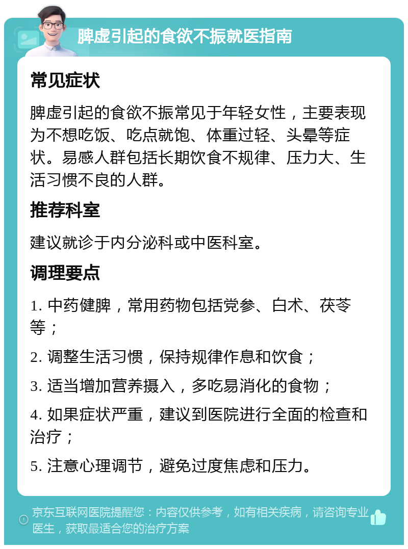 脾虚引起的食欲不振就医指南 常见症状 脾虚引起的食欲不振常见于年轻女性，主要表现为不想吃饭、吃点就饱、体重过轻、头晕等症状。易感人群包括长期饮食不规律、压力大、生活习惯不良的人群。 推荐科室 建议就诊于内分泌科或中医科室。 调理要点 1. 中药健脾，常用药物包括党参、白术、茯苓等； 2. 调整生活习惯，保持规律作息和饮食； 3. 适当增加营养摄入，多吃易消化的食物； 4. 如果症状严重，建议到医院进行全面的检查和治疗； 5. 注意心理调节，避免过度焦虑和压力。