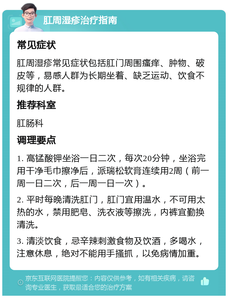 肛周湿疹治疗指南 常见症状 肛周湿疹常见症状包括肛门周围瘙痒、肿物、破皮等，易感人群为长期坐着、缺乏运动、饮食不规律的人群。 推荐科室 肛肠科 调理要点 1. 高锰酸钾坐浴一日二次，每次20分钟，坐浴完用干净毛巾擦净后，派瑞松软膏连续用2周（前一周一日二次，后一周一日一次）。 2. 平时每晚清洗肛门，肛门宜用温水，不可用太热的水，禁用肥皂、洗衣液等擦洗，内裤宜勤换清洗。 3. 清淡饮食，忌辛辣刺激食物及饮酒，多喝水，注意休息，绝对不能用手搔抓，以免病情加重。