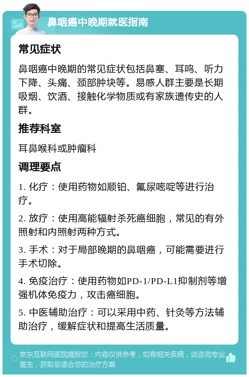 鼻咽癌中晚期就医指南 常见症状 鼻咽癌中晚期的常见症状包括鼻塞、耳鸣、听力下降、头痛、颈部肿块等。易感人群主要是长期吸烟、饮酒、接触化学物质或有家族遗传史的人群。 推荐科室 耳鼻喉科或肿瘤科 调理要点 1. 化疗：使用药物如顺铂、氟尿嘧啶等进行治疗。 2. 放疗：使用高能辐射杀死癌细胞，常见的有外照射和内照射两种方式。 3. 手术：对于局部晚期的鼻咽癌，可能需要进行手术切除。 4. 免疫治疗：使用药物如PD-1/PD-L1抑制剂等增强机体免疫力，攻击癌细胞。 5. 中医辅助治疗：可以采用中药、针灸等方法辅助治疗，缓解症状和提高生活质量。