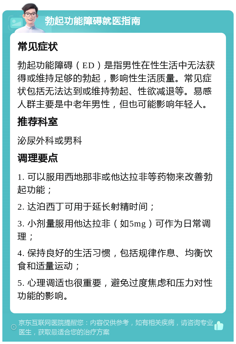 勃起功能障碍就医指南 常见症状 勃起功能障碍（ED）是指男性在性生活中无法获得或维持足够的勃起，影响性生活质量。常见症状包括无法达到或维持勃起、性欲减退等。易感人群主要是中老年男性，但也可能影响年轻人。 推荐科室 泌尿外科或男科 调理要点 1. 可以服用西地那非或他达拉非等药物来改善勃起功能； 2. 达泊西丁可用于延长射精时间； 3. 小剂量服用他达拉非（如5mg）可作为日常调理； 4. 保持良好的生活习惯，包括规律作息、均衡饮食和适量运动； 5. 心理调适也很重要，避免过度焦虑和压力对性功能的影响。