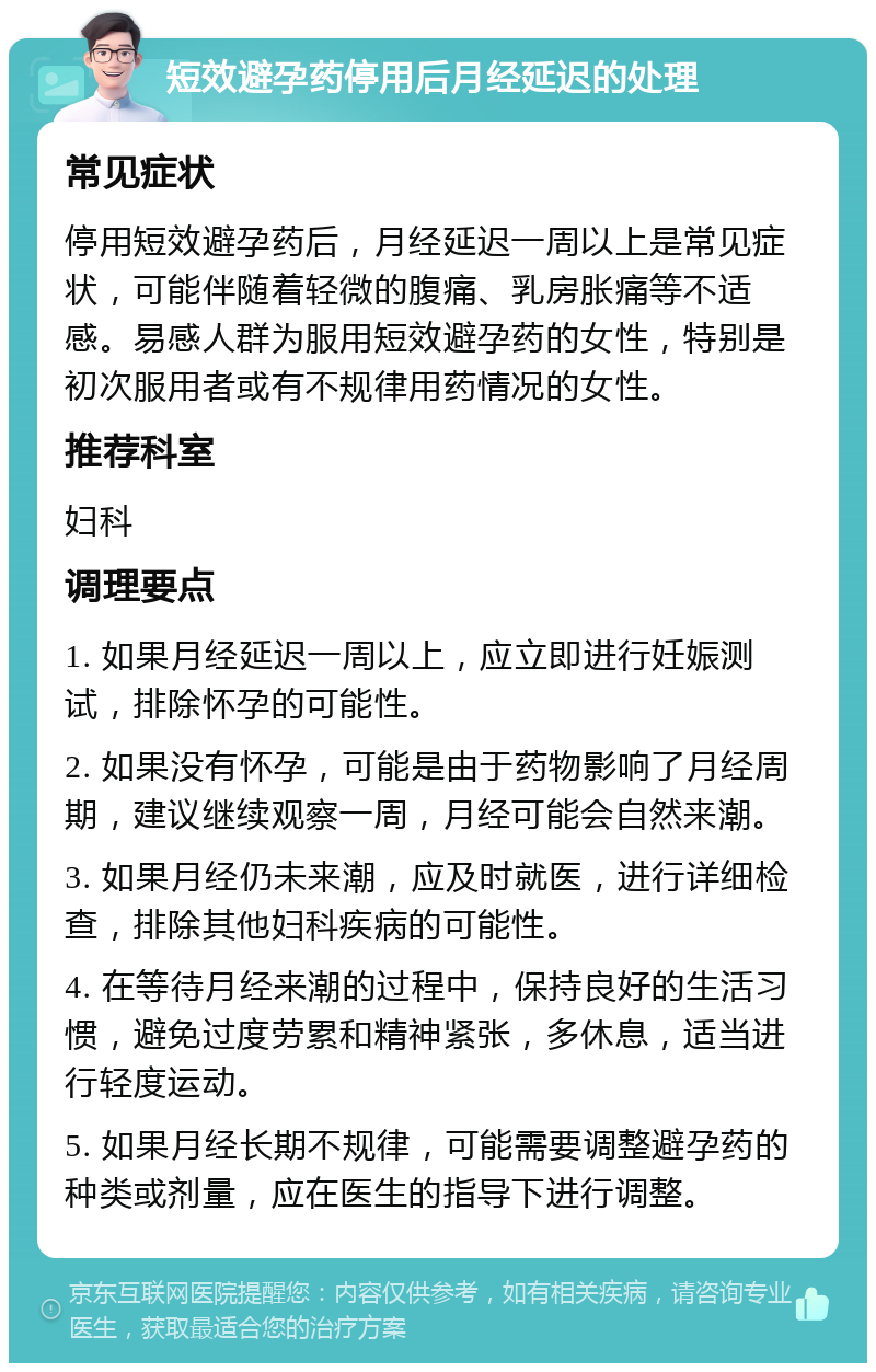 短效避孕药停用后月经延迟的处理 常见症状 停用短效避孕药后，月经延迟一周以上是常见症状，可能伴随着轻微的腹痛、乳房胀痛等不适感。易感人群为服用短效避孕药的女性，特别是初次服用者或有不规律用药情况的女性。 推荐科室 妇科 调理要点 1. 如果月经延迟一周以上，应立即进行妊娠测试，排除怀孕的可能性。 2. 如果没有怀孕，可能是由于药物影响了月经周期，建议继续观察一周，月经可能会自然来潮。 3. 如果月经仍未来潮，应及时就医，进行详细检查，排除其他妇科疾病的可能性。 4. 在等待月经来潮的过程中，保持良好的生活习惯，避免过度劳累和精神紧张，多休息，适当进行轻度运动。 5. 如果月经长期不规律，可能需要调整避孕药的种类或剂量，应在医生的指导下进行调整。