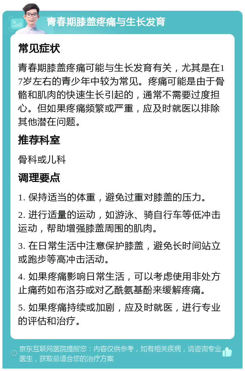 青春期膝盖疼痛与生长发育 常见症状 青春期膝盖疼痛可能与生长发育有关，尤其是在17岁左右的青少年中较为常见。疼痛可能是由于骨骼和肌肉的快速生长引起的，通常不需要过度担心。但如果疼痛频繁或严重，应及时就医以排除其他潜在问题。 推荐科室 骨科或儿科 调理要点 1. 保持适当的体重，避免过重对膝盖的压力。 2. 进行适量的运动，如游泳、骑自行车等低冲击运动，帮助增强膝盖周围的肌肉。 3. 在日常生活中注意保护膝盖，避免长时间站立或跑步等高冲击活动。 4. 如果疼痛影响日常生活，可以考虑使用非处方止痛药如布洛芬或对乙酰氨基酚来缓解疼痛。 5. 如果疼痛持续或加剧，应及时就医，进行专业的评估和治疗。