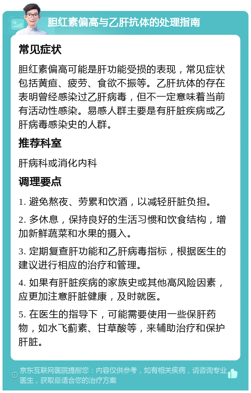 胆红素偏高与乙肝抗体的处理指南 常见症状 胆红素偏高可能是肝功能受损的表现，常见症状包括黄疸、疲劳、食欲不振等。乙肝抗体的存在表明曾经感染过乙肝病毒，但不一定意味着当前有活动性感染。易感人群主要是有肝脏疾病或乙肝病毒感染史的人群。 推荐科室 肝病科或消化内科 调理要点 1. 避免熬夜、劳累和饮酒，以减轻肝脏负担。 2. 多休息，保持良好的生活习惯和饮食结构，增加新鲜蔬菜和水果的摄入。 3. 定期复查肝功能和乙肝病毒指标，根据医生的建议进行相应的治疗和管理。 4. 如果有肝脏疾病的家族史或其他高风险因素，应更加注意肝脏健康，及时就医。 5. 在医生的指导下，可能需要使用一些保肝药物，如水飞蓟素、甘草酸等，来辅助治疗和保护肝脏。