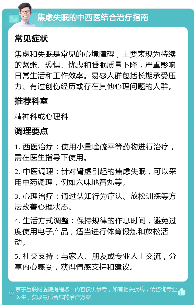 焦虑失眠的中西医结合治疗指南 常见症状 焦虑和失眠是常见的心境障碍，主要表现为持续的紧张、恐惧、忧虑和睡眠质量下降，严重影响日常生活和工作效率。易感人群包括长期承受压力、有过创伤经历或存在其他心理问题的人群。 推荐科室 精神科或心理科 调理要点 1. 西医治疗：使用小量喹硫平等药物进行治疗，需在医生指导下使用。 2. 中医调理：针对肾虚引起的焦虑失眠，可以采用中药调理，例如六味地黄丸等。 3. 心理治疗：通过认知行为疗法、放松训练等方法改善心理状态。 4. 生活方式调整：保持规律的作息时间，避免过度使用电子产品，适当进行体育锻炼和放松活动。 5. 社交支持：与家人、朋友或专业人士交流，分享内心感受，获得情感支持和建议。