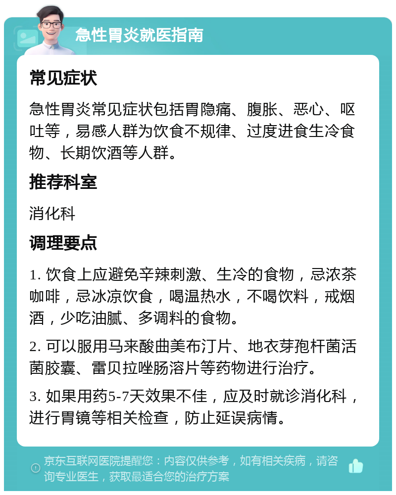 急性胃炎就医指南 常见症状 急性胃炎常见症状包括胃隐痛、腹胀、恶心、呕吐等，易感人群为饮食不规律、过度进食生冷食物、长期饮酒等人群。 推荐科室 消化科 调理要点 1. 饮食上应避免辛辣刺激、生冷的食物，忌浓茶咖啡，忌冰凉饮食，喝温热水，不喝饮料，戒烟酒，少吃油腻、多调料的食物。 2. 可以服用马来酸曲美布汀片、地衣芽孢杆菌活菌胶囊、雷贝拉唑肠溶片等药物进行治疗。 3. 如果用药5-7天效果不佳，应及时就诊消化科，进行胃镜等相关检查，防止延误病情。