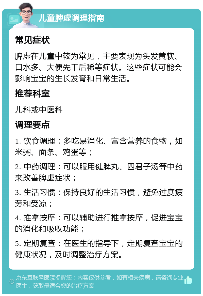 儿童脾虚调理指南 常见症状 脾虚在儿童中较为常见，主要表现为头发黄软、口水多、大便先干后稀等症状。这些症状可能会影响宝宝的生长发育和日常生活。 推荐科室 儿科或中医科 调理要点 1. 饮食调理：多吃易消化、富含营养的食物，如米粥、面条、鸡蛋等； 2. 中药调理：可以服用健脾丸、四君子汤等中药来改善脾虚症状； 3. 生活习惯：保持良好的生活习惯，避免过度疲劳和受凉； 4. 推拿按摩：可以辅助进行推拿按摩，促进宝宝的消化和吸收功能； 5. 定期复查：在医生的指导下，定期复查宝宝的健康状况，及时调整治疗方案。