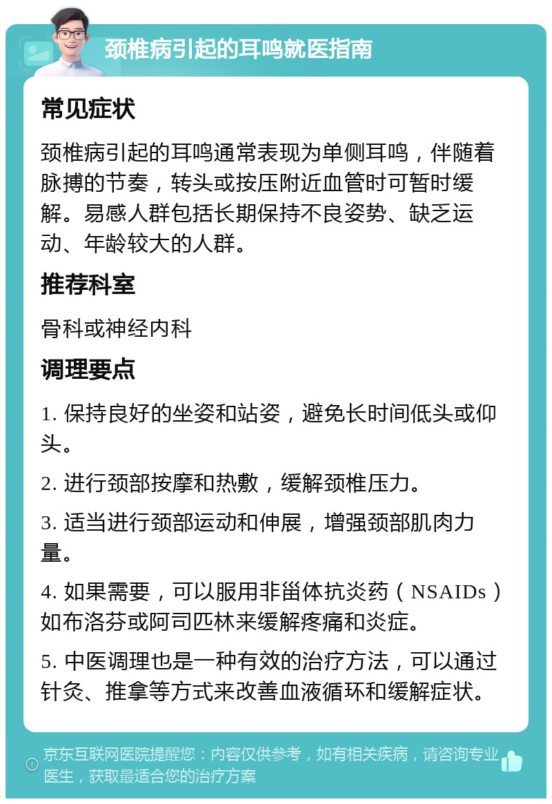 颈椎病引起的耳鸣就医指南 常见症状 颈椎病引起的耳鸣通常表现为单侧耳鸣，伴随着脉搏的节奏，转头或按压附近血管时可暂时缓解。易感人群包括长期保持不良姿势、缺乏运动、年龄较大的人群。 推荐科室 骨科或神经内科 调理要点 1. 保持良好的坐姿和站姿，避免长时间低头或仰头。 2. 进行颈部按摩和热敷，缓解颈椎压力。 3. 适当进行颈部运动和伸展，增强颈部肌肉力量。 4. 如果需要，可以服用非甾体抗炎药（NSAIDs）如布洛芬或阿司匹林来缓解疼痛和炎症。 5. 中医调理也是一种有效的治疗方法，可以通过针灸、推拿等方式来改善血液循环和缓解症状。