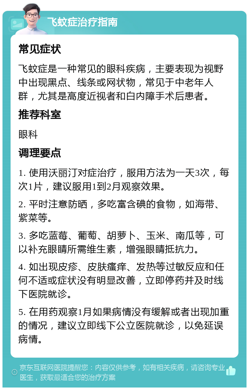 飞蚊症治疗指南 常见症状 飞蚊症是一种常见的眼科疾病，主要表现为视野中出现黑点、线条或网状物，常见于中老年人群，尤其是高度近视者和白内障手术后患者。 推荐科室 眼科 调理要点 1. 使用沃丽汀对症治疗，服用方法为一天3次，每次1片，建议服用1到2月观察效果。 2. 平时注意防晒，多吃富含碘的食物，如海带、紫菜等。 3. 多吃蓝莓、葡萄、胡萝卜、玉米、南瓜等，可以补充眼睛所需维生素，增强眼睛抵抗力。 4. 如出现皮疹、皮肤瘙痒、发热等过敏反应和任何不适或症状没有明显改善，立即停药并及时线下医院就诊。 5. 在用药观察1月如果病情没有缓解或者出现加重的情况，建议立即线下公立医院就诊，以免延误病情。