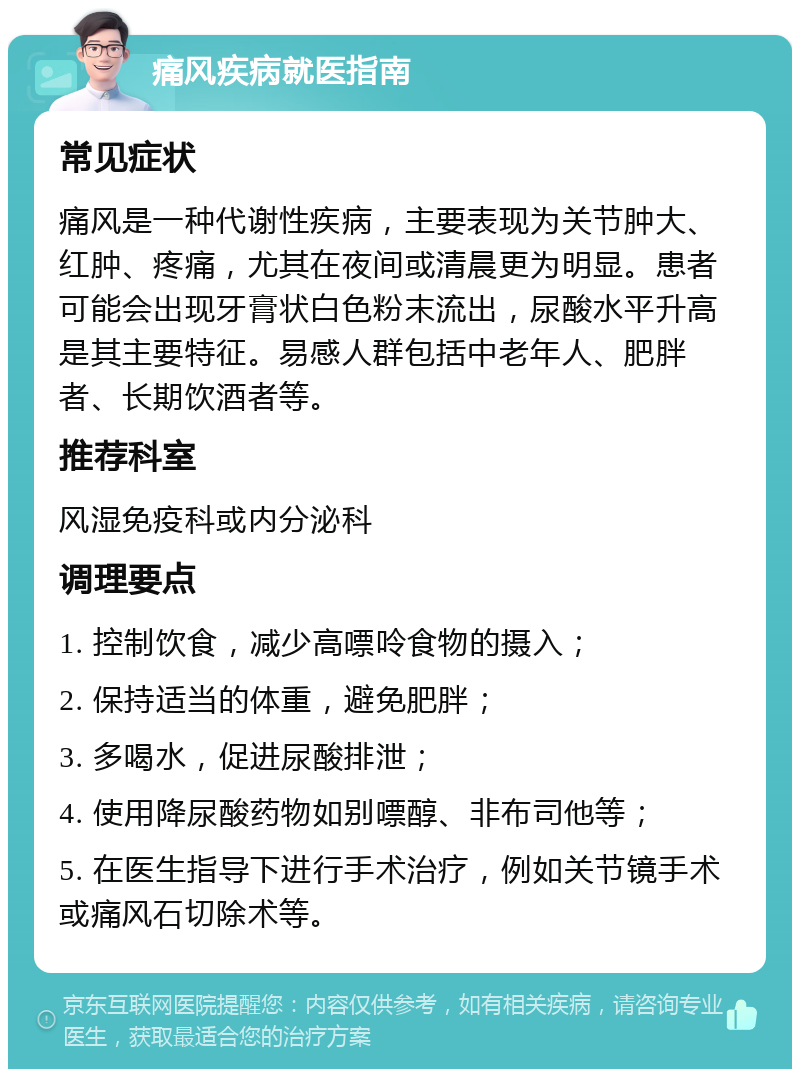 痛风疾病就医指南 常见症状 痛风是一种代谢性疾病，主要表现为关节肿大、红肿、疼痛，尤其在夜间或清晨更为明显。患者可能会出现牙膏状白色粉末流出，尿酸水平升高是其主要特征。易感人群包括中老年人、肥胖者、长期饮酒者等。 推荐科室 风湿免疫科或内分泌科 调理要点 1. 控制饮食，减少高嘌呤食物的摄入； 2. 保持适当的体重，避免肥胖； 3. 多喝水，促进尿酸排泄； 4. 使用降尿酸药物如别嘌醇、非布司他等； 5. 在医生指导下进行手术治疗，例如关节镜手术或痛风石切除术等。