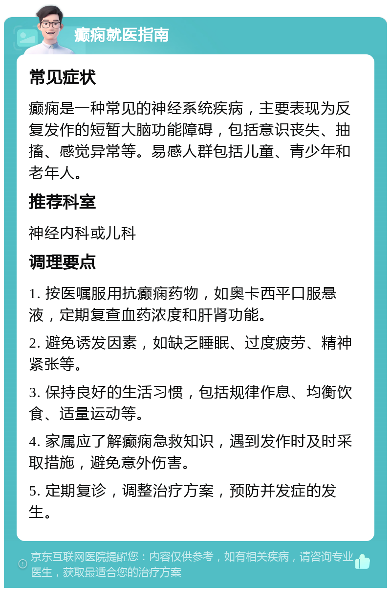 癫痫就医指南 常见症状 癫痫是一种常见的神经系统疾病，主要表现为反复发作的短暂大脑功能障碍，包括意识丧失、抽搐、感觉异常等。易感人群包括儿童、青少年和老年人。 推荐科室 神经内科或儿科 调理要点 1. 按医嘱服用抗癫痫药物，如奥卡西平口服悬液，定期复查血药浓度和肝肾功能。 2. 避免诱发因素，如缺乏睡眠、过度疲劳、精神紧张等。 3. 保持良好的生活习惯，包括规律作息、均衡饮食、适量运动等。 4. 家属应了解癫痫急救知识，遇到发作时及时采取措施，避免意外伤害。 5. 定期复诊，调整治疗方案，预防并发症的发生。