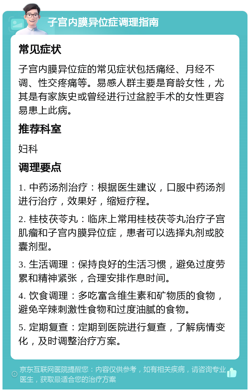 子宫内膜异位症调理指南 常见症状 子宫内膜异位症的常见症状包括痛经、月经不调、性交疼痛等。易感人群主要是育龄女性，尤其是有家族史或曾经进行过盆腔手术的女性更容易患上此病。 推荐科室 妇科 调理要点 1. 中药汤剂治疗：根据医生建议，口服中药汤剂进行治疗，效果好，缩短疗程。 2. 桂枝茯苓丸：临床上常用桂枝茯苓丸治疗子宫肌瘤和子宫内膜异位症，患者可以选择丸剂或胶囊剂型。 3. 生活调理：保持良好的生活习惯，避免过度劳累和精神紧张，合理安排作息时间。 4. 饮食调理：多吃富含维生素和矿物质的食物，避免辛辣刺激性食物和过度油腻的食物。 5. 定期复查：定期到医院进行复查，了解病情变化，及时调整治疗方案。