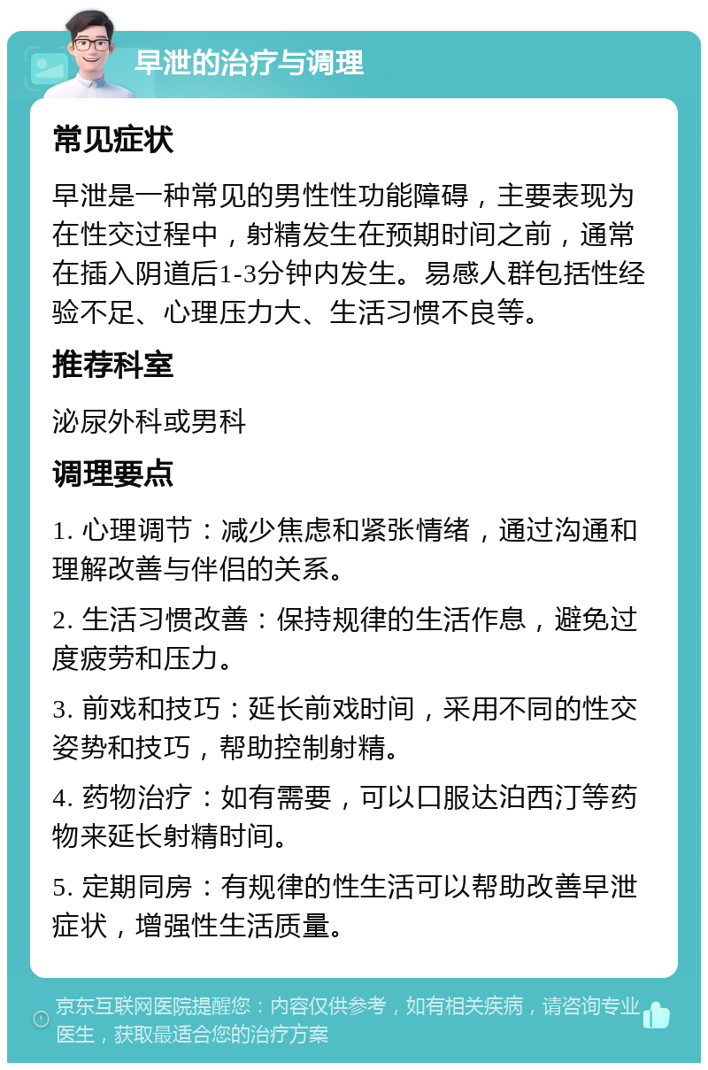 早泄的治疗与调理 常见症状 早泄是一种常见的男性性功能障碍，主要表现为在性交过程中，射精发生在预期时间之前，通常在插入阴道后1-3分钟内发生。易感人群包括性经验不足、心理压力大、生活习惯不良等。 推荐科室 泌尿外科或男科 调理要点 1. 心理调节：减少焦虑和紧张情绪，通过沟通和理解改善与伴侣的关系。 2. 生活习惯改善：保持规律的生活作息，避免过度疲劳和压力。 3. 前戏和技巧：延长前戏时间，采用不同的性交姿势和技巧，帮助控制射精。 4. 药物治疗：如有需要，可以口服达泊西汀等药物来延长射精时间。 5. 定期同房：有规律的性生活可以帮助改善早泄症状，增强性生活质量。