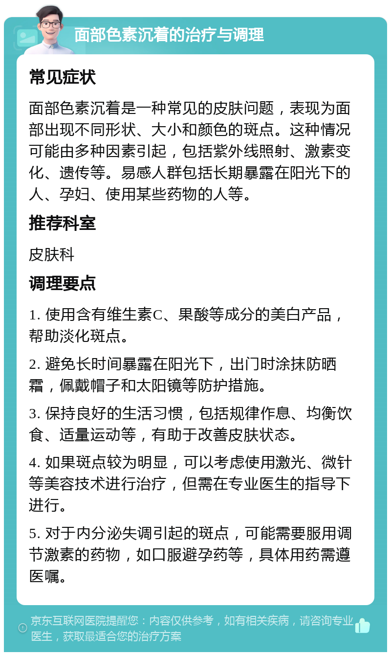 面部色素沉着的治疗与调理 常见症状 面部色素沉着是一种常见的皮肤问题，表现为面部出现不同形状、大小和颜色的斑点。这种情况可能由多种因素引起，包括紫外线照射、激素变化、遗传等。易感人群包括长期暴露在阳光下的人、孕妇、使用某些药物的人等。 推荐科室 皮肤科 调理要点 1. 使用含有维生素C、果酸等成分的美白产品，帮助淡化斑点。 2. 避免长时间暴露在阳光下，出门时涂抹防晒霜，佩戴帽子和太阳镜等防护措施。 3. 保持良好的生活习惯，包括规律作息、均衡饮食、适量运动等，有助于改善皮肤状态。 4. 如果斑点较为明显，可以考虑使用激光、微针等美容技术进行治疗，但需在专业医生的指导下进行。 5. 对于内分泌失调引起的斑点，可能需要服用调节激素的药物，如口服避孕药等，具体用药需遵医嘱。