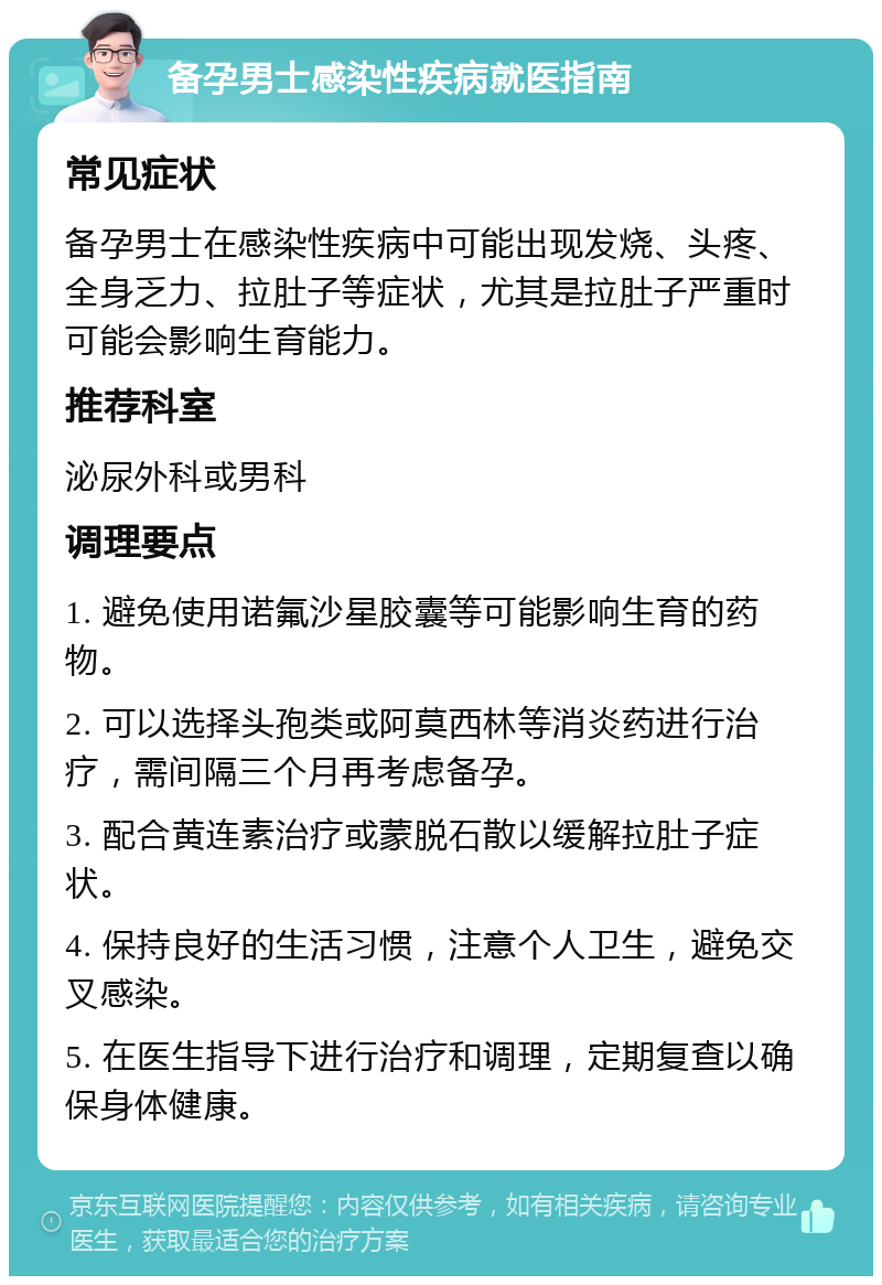 备孕男士感染性疾病就医指南 常见症状 备孕男士在感染性疾病中可能出现发烧、头疼、全身乏力、拉肚子等症状，尤其是拉肚子严重时可能会影响生育能力。 推荐科室 泌尿外科或男科 调理要点 1. 避免使用诺氟沙星胶囊等可能影响生育的药物。 2. 可以选择头孢类或阿莫西林等消炎药进行治疗，需间隔三个月再考虑备孕。 3. 配合黄连素治疗或蒙脱石散以缓解拉肚子症状。 4. 保持良好的生活习惯，注意个人卫生，避免交叉感染。 5. 在医生指导下进行治疗和调理，定期复查以确保身体健康。