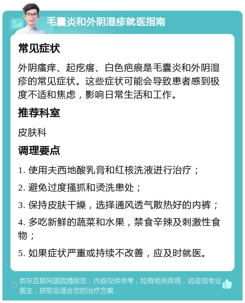 毛囊炎和外阴湿疹就医指南 常见症状 外阴瘙痒、起疙瘩、白色疤痕是毛囊炎和外阴湿疹的常见症状。这些症状可能会导致患者感到极度不适和焦虑，影响日常生活和工作。 推荐科室 皮肤科 调理要点 1. 使用夫西地酸乳膏和红核洗液进行治疗； 2. 避免过度搔抓和烫洗患处； 3. 保持皮肤干燥，选择通风透气散热好的内裤； 4. 多吃新鲜的蔬菜和水果，禁食辛辣及刺激性食物； 5. 如果症状严重或持续不改善，应及时就医。