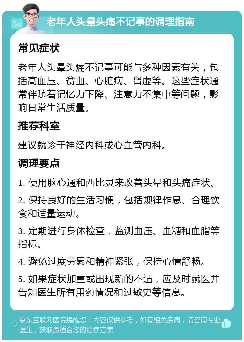 老年人头晕头痛不记事的调理指南 常见症状 老年人头晕头痛不记事可能与多种因素有关，包括高血压、贫血、心脏病、肾虚等。这些症状通常伴随着记忆力下降、注意力不集中等问题，影响日常生活质量。 推荐科室 建议就诊于神经内科或心血管内科。 调理要点 1. 使用脑心通和西比灵来改善头晕和头痛症状。 2. 保持良好的生活习惯，包括规律作息、合理饮食和适量运动。 3. 定期进行身体检查，监测血压、血糖和血脂等指标。 4. 避免过度劳累和精神紧张，保持心情舒畅。 5. 如果症状加重或出现新的不适，应及时就医并告知医生所有用药情况和过敏史等信息。