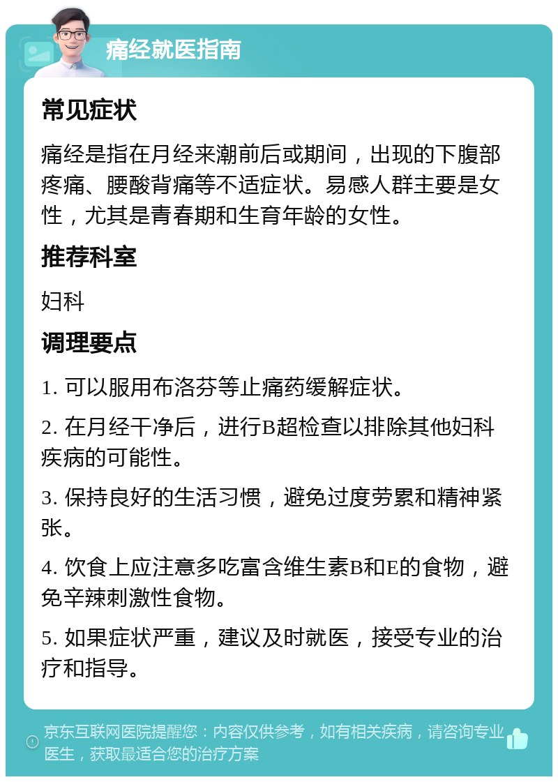 痛经就医指南 常见症状 痛经是指在月经来潮前后或期间，出现的下腹部疼痛、腰酸背痛等不适症状。易感人群主要是女性，尤其是青春期和生育年龄的女性。 推荐科室 妇科 调理要点 1. 可以服用布洛芬等止痛药缓解症状。 2. 在月经干净后，进行B超检查以排除其他妇科疾病的可能性。 3. 保持良好的生活习惯，避免过度劳累和精神紧张。 4. 饮食上应注意多吃富含维生素B和E的食物，避免辛辣刺激性食物。 5. 如果症状严重，建议及时就医，接受专业的治疗和指导。