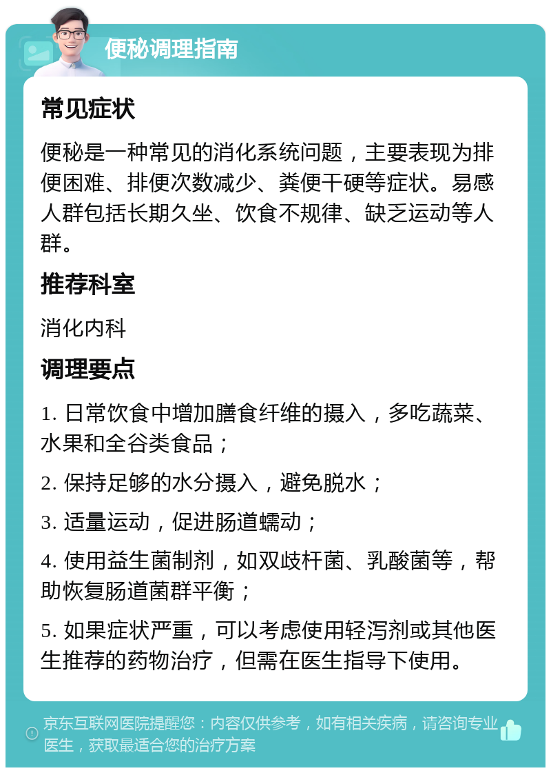 便秘调理指南 常见症状 便秘是一种常见的消化系统问题，主要表现为排便困难、排便次数减少、粪便干硬等症状。易感人群包括长期久坐、饮食不规律、缺乏运动等人群。 推荐科室 消化内科 调理要点 1. 日常饮食中增加膳食纤维的摄入，多吃蔬菜、水果和全谷类食品； 2. 保持足够的水分摄入，避免脱水； 3. 适量运动，促进肠道蠕动； 4. 使用益生菌制剂，如双歧杆菌、乳酸菌等，帮助恢复肠道菌群平衡； 5. 如果症状严重，可以考虑使用轻泻剂或其他医生推荐的药物治疗，但需在医生指导下使用。