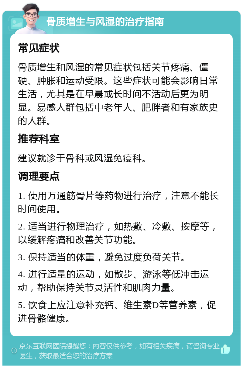 骨质增生与风湿的治疗指南 常见症状 骨质增生和风湿的常见症状包括关节疼痛、僵硬、肿胀和运动受限。这些症状可能会影响日常生活，尤其是在早晨或长时间不活动后更为明显。易感人群包括中老年人、肥胖者和有家族史的人群。 推荐科室 建议就诊于骨科或风湿免疫科。 调理要点 1. 使用万通筋骨片等药物进行治疗，注意不能长时间使用。 2. 适当进行物理治疗，如热敷、冷敷、按摩等，以缓解疼痛和改善关节功能。 3. 保持适当的体重，避免过度负荷关节。 4. 进行适量的运动，如散步、游泳等低冲击运动，帮助保持关节灵活性和肌肉力量。 5. 饮食上应注意补充钙、维生素D等营养素，促进骨骼健康。