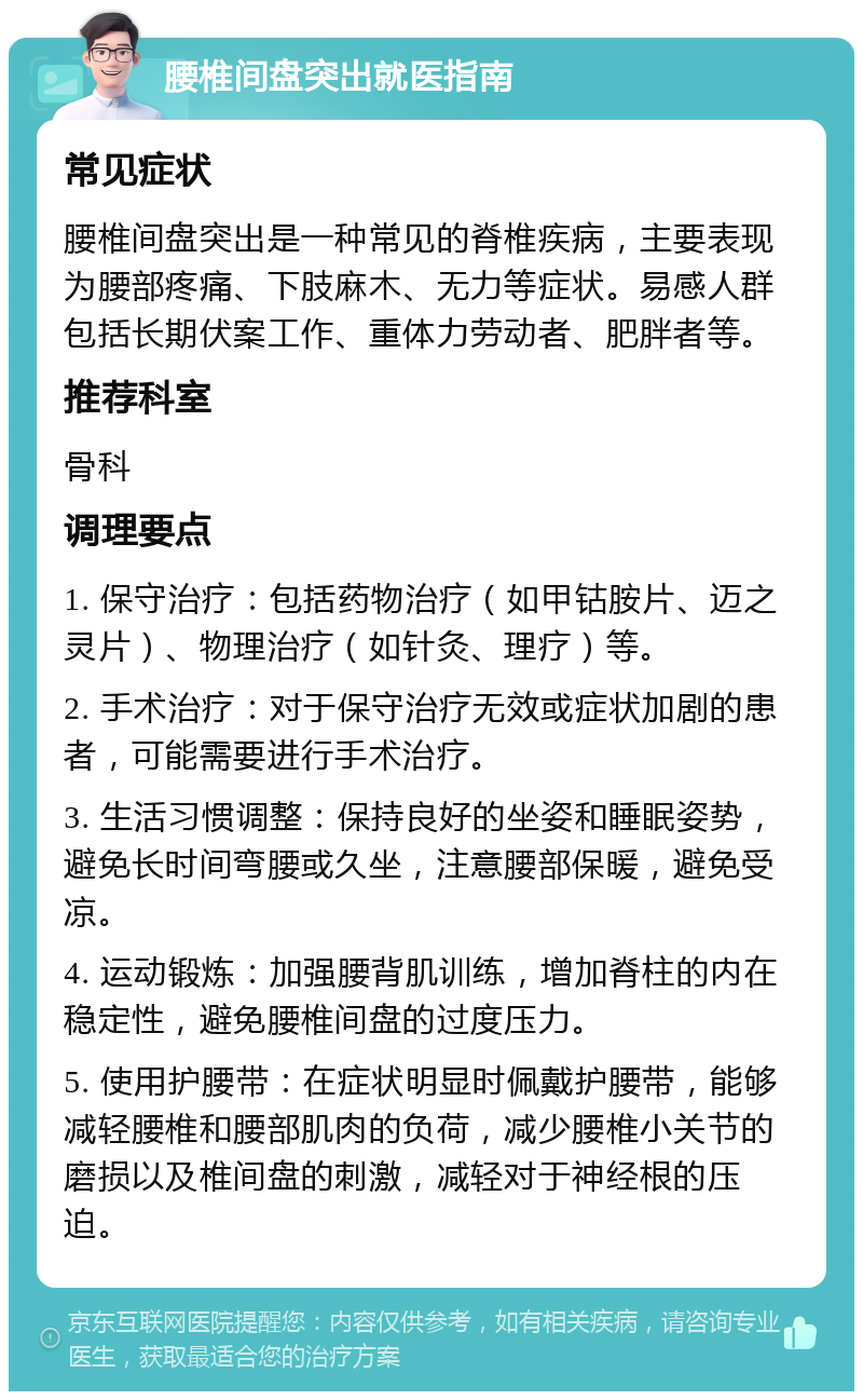 腰椎间盘突出就医指南 常见症状 腰椎间盘突出是一种常见的脊椎疾病，主要表现为腰部疼痛、下肢麻木、无力等症状。易感人群包括长期伏案工作、重体力劳动者、肥胖者等。 推荐科室 骨科 调理要点 1. 保守治疗：包括药物治疗（如甲钴胺片、迈之灵片）、物理治疗（如针灸、理疗）等。 2. 手术治疗：对于保守治疗无效或症状加剧的患者，可能需要进行手术治疗。 3. 生活习惯调整：保持良好的坐姿和睡眠姿势，避免长时间弯腰或久坐，注意腰部保暖，避免受凉。 4. 运动锻炼：加强腰背肌训练，增加脊柱的内在稳定性，避免腰椎间盘的过度压力。 5. 使用护腰带：在症状明显时佩戴护腰带，能够减轻腰椎和腰部肌肉的负荷，减少腰椎小关节的磨损以及椎间盘的刺激，减轻对于神经根的压迫。