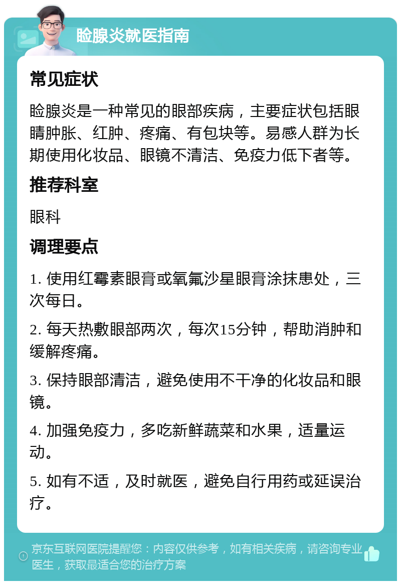 睑腺炎就医指南 常见症状 睑腺炎是一种常见的眼部疾病，主要症状包括眼睛肿胀、红肿、疼痛、有包块等。易感人群为长期使用化妆品、眼镜不清洁、免疫力低下者等。 推荐科室 眼科 调理要点 1. 使用红霉素眼膏或氧氟沙星眼膏涂抹患处，三次每日。 2. 每天热敷眼部两次，每次15分钟，帮助消肿和缓解疼痛。 3. 保持眼部清洁，避免使用不干净的化妆品和眼镜。 4. 加强免疫力，多吃新鲜蔬菜和水果，适量运动。 5. 如有不适，及时就医，避免自行用药或延误治疗。