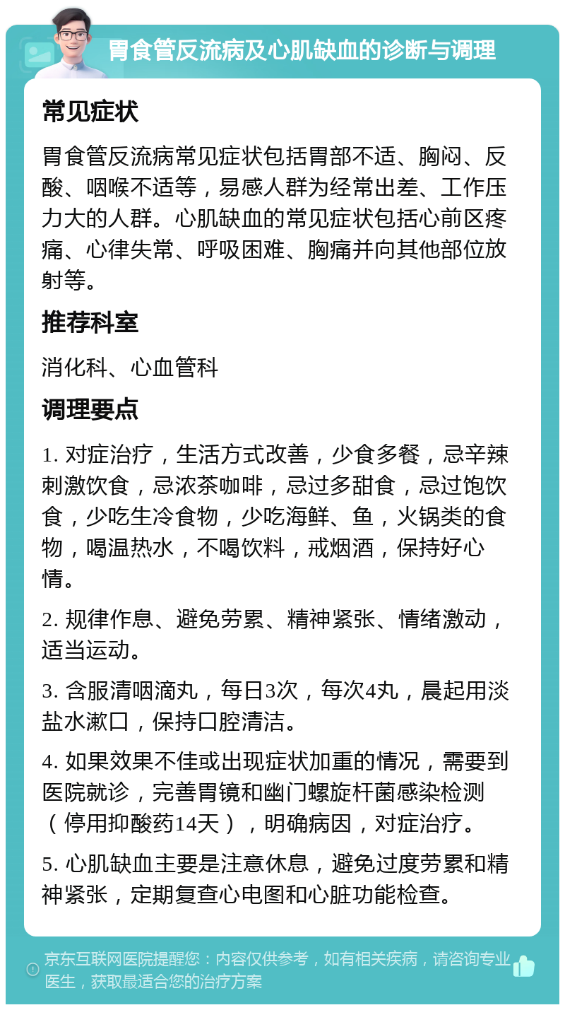 胃食管反流病及心肌缺血的诊断与调理 常见症状 胃食管反流病常见症状包括胃部不适、胸闷、反酸、咽喉不适等，易感人群为经常出差、工作压力大的人群。心肌缺血的常见症状包括心前区疼痛、心律失常、呼吸困难、胸痛并向其他部位放射等。 推荐科室 消化科、心血管科 调理要点 1. 对症治疗，生活方式改善，少食多餐，忌辛辣刺激饮食，忌浓茶咖啡，忌过多甜食，忌过饱饮食，少吃生冷食物，少吃海鲜、鱼，火锅类的食物，喝温热水，不喝饮料，戒烟酒，保持好心情。 2. 规律作息、避免劳累、精神紧张、情绪激动，适当运动。 3. 含服清咽滴丸，每日3次，每次4丸，晨起用淡盐水漱口，保持口腔清洁。 4. 如果效果不佳或出现症状加重的情况，需要到医院就诊，完善胃镜和幽门螺旋杆菌感染检测（停用抑酸药14天），明确病因，对症治疗。 5. 心肌缺血主要是注意休息，避免过度劳累和精神紧张，定期复查心电图和心脏功能检查。