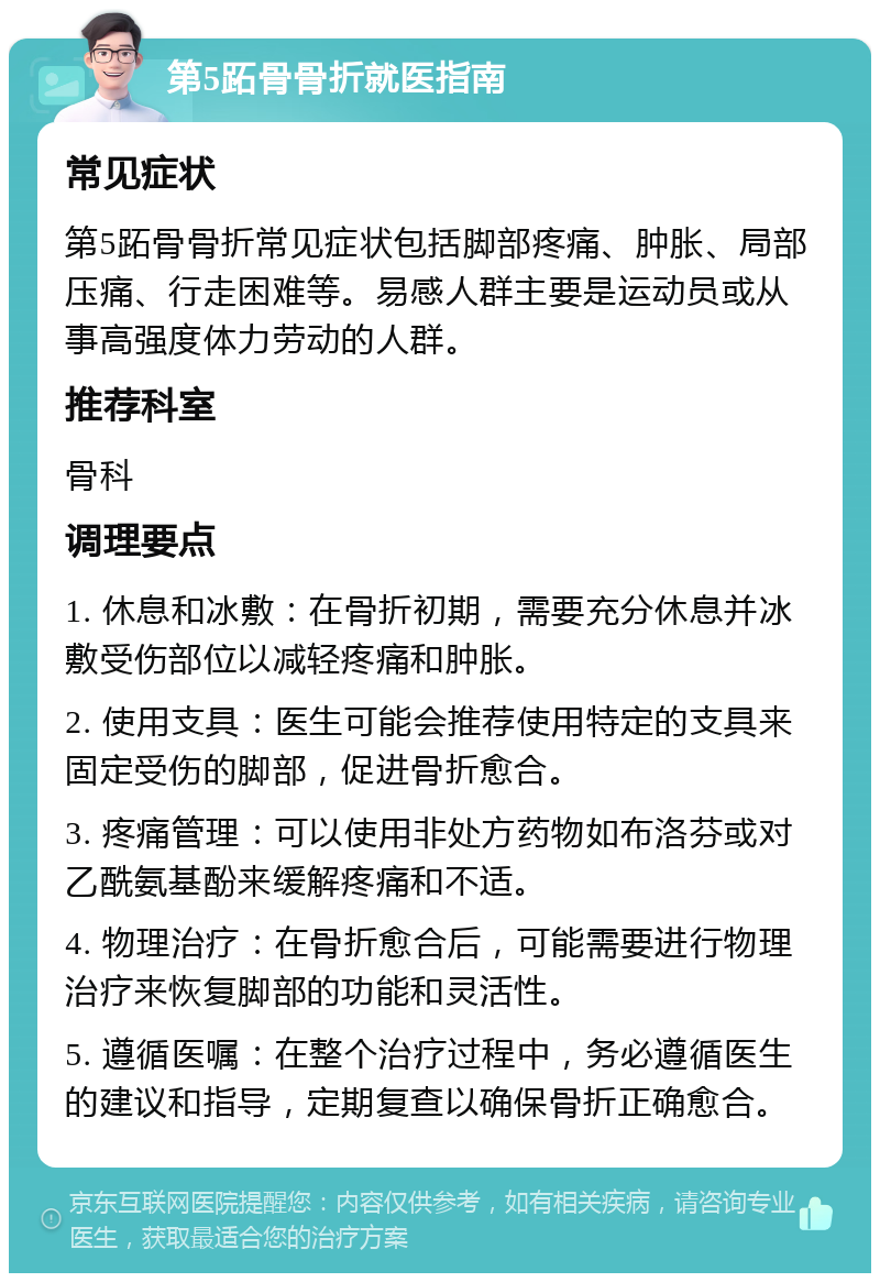 第5跖骨骨折就医指南 常见症状 第5跖骨骨折常见症状包括脚部疼痛、肿胀、局部压痛、行走困难等。易感人群主要是运动员或从事高强度体力劳动的人群。 推荐科室 骨科 调理要点 1. 休息和冰敷：在骨折初期，需要充分休息并冰敷受伤部位以减轻疼痛和肿胀。 2. 使用支具：医生可能会推荐使用特定的支具来固定受伤的脚部，促进骨折愈合。 3. 疼痛管理：可以使用非处方药物如布洛芬或对乙酰氨基酚来缓解疼痛和不适。 4. 物理治疗：在骨折愈合后，可能需要进行物理治疗来恢复脚部的功能和灵活性。 5. 遵循医嘱：在整个治疗过程中，务必遵循医生的建议和指导，定期复查以确保骨折正确愈合。