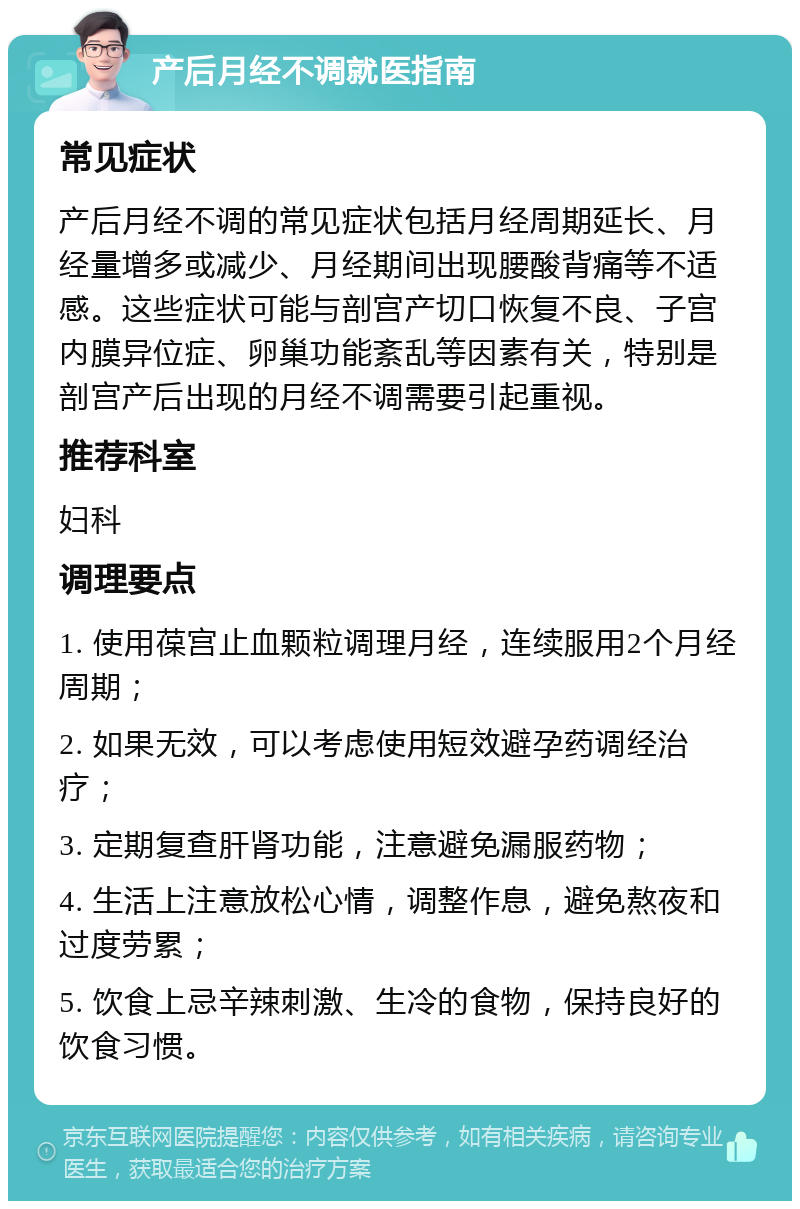 产后月经不调就医指南 常见症状 产后月经不调的常见症状包括月经周期延长、月经量增多或减少、月经期间出现腰酸背痛等不适感。这些症状可能与剖宫产切口恢复不良、子宫内膜异位症、卵巢功能紊乱等因素有关，特别是剖宫产后出现的月经不调需要引起重视。 推荐科室 妇科 调理要点 1. 使用葆宫止血颗粒调理月经，连续服用2个月经周期； 2. 如果无效，可以考虑使用短效避孕药调经治疗； 3. 定期复查肝肾功能，注意避免漏服药物； 4. 生活上注意放松心情，调整作息，避免熬夜和过度劳累； 5. 饮食上忌辛辣刺激、生冷的食物，保持良好的饮食习惯。