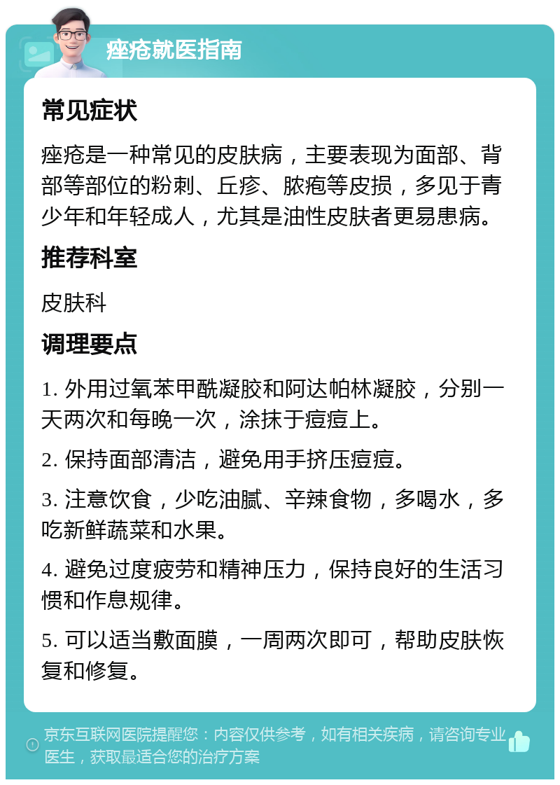 痤疮就医指南 常见症状 痤疮是一种常见的皮肤病，主要表现为面部、背部等部位的粉刺、丘疹、脓疱等皮损，多见于青少年和年轻成人，尤其是油性皮肤者更易患病。 推荐科室 皮肤科 调理要点 1. 外用过氧苯甲酰凝胶和阿达帕林凝胶，分别一天两次和每晚一次，涂抹于痘痘上。 2. 保持面部清洁，避免用手挤压痘痘。 3. 注意饮食，少吃油腻、辛辣食物，多喝水，多吃新鲜蔬菜和水果。 4. 避免过度疲劳和精神压力，保持良好的生活习惯和作息规律。 5. 可以适当敷面膜，一周两次即可，帮助皮肤恢复和修复。