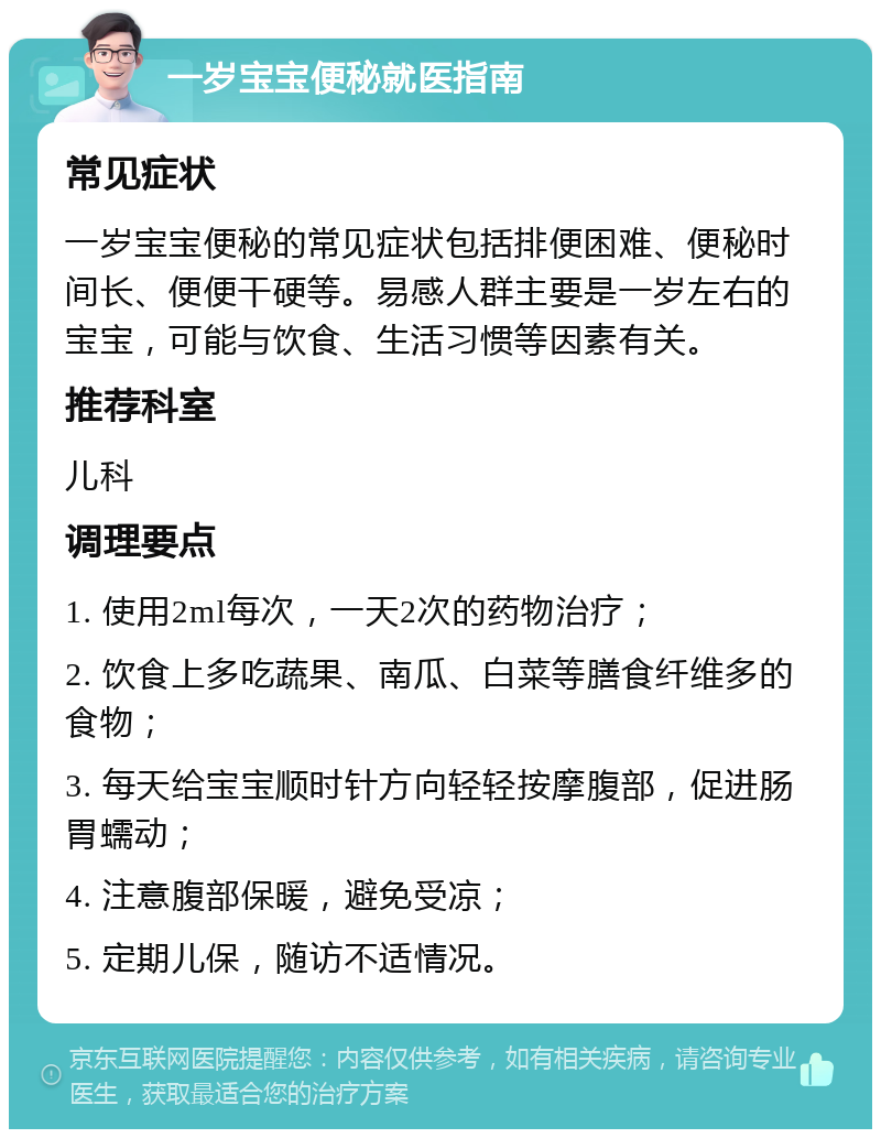 一岁宝宝便秘就医指南 常见症状 一岁宝宝便秘的常见症状包括排便困难、便秘时间长、便便干硬等。易感人群主要是一岁左右的宝宝，可能与饮食、生活习惯等因素有关。 推荐科室 儿科 调理要点 1. 使用2ml每次，一天2次的药物治疗； 2. 饮食上多吃蔬果、南瓜、白菜等膳食纤维多的食物； 3. 每天给宝宝顺时针方向轻轻按摩腹部，促进肠胃蠕动； 4. 注意腹部保暖，避免受凉； 5. 定期儿保，随访不适情况。