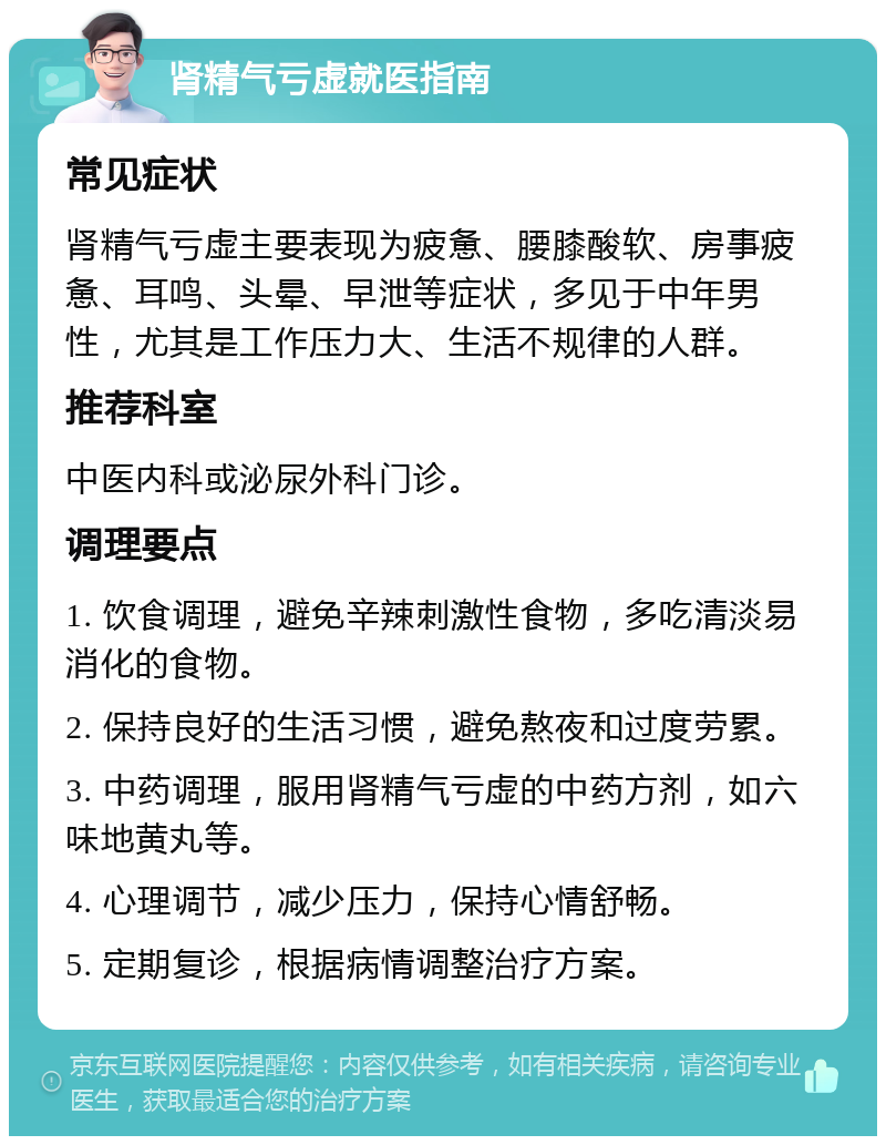 肾精气亏虚就医指南 常见症状 肾精气亏虚主要表现为疲惫、腰膝酸软、房事疲惫、耳鸣、头晕、早泄等症状，多见于中年男性，尤其是工作压力大、生活不规律的人群。 推荐科室 中医内科或泌尿外科门诊。 调理要点 1. 饮食调理，避免辛辣刺激性食物，多吃清淡易消化的食物。 2. 保持良好的生活习惯，避免熬夜和过度劳累。 3. 中药调理，服用肾精气亏虚的中药方剂，如六味地黄丸等。 4. 心理调节，减少压力，保持心情舒畅。 5. 定期复诊，根据病情调整治疗方案。