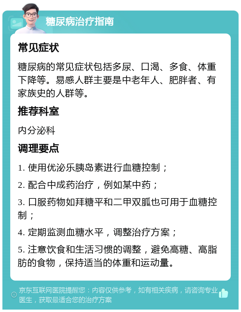 糖尿病治疗指南 常见症状 糖尿病的常见症状包括多尿、口渴、多食、体重下降等。易感人群主要是中老年人、肥胖者、有家族史的人群等。 推荐科室 内分泌科 调理要点 1. 使用优泌乐胰岛素进行血糖控制； 2. 配合中成药治疗，例如某中药； 3. 口服药物如拜糖平和二甲双胍也可用于血糖控制； 4. 定期监测血糖水平，调整治疗方案； 5. 注意饮食和生活习惯的调整，避免高糖、高脂肪的食物，保持适当的体重和运动量。