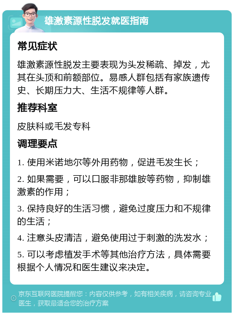 雄激素源性脱发就医指南 常见症状 雄激素源性脱发主要表现为头发稀疏、掉发，尤其在头顶和前额部位。易感人群包括有家族遗传史、长期压力大、生活不规律等人群。 推荐科室 皮肤科或毛发专科 调理要点 1. 使用米诺地尔等外用药物，促进毛发生长； 2. 如果需要，可以口服非那雄胺等药物，抑制雄激素的作用； 3. 保持良好的生活习惯，避免过度压力和不规律的生活； 4. 注意头皮清洁，避免使用过于刺激的洗发水； 5. 可以考虑植发手术等其他治疗方法，具体需要根据个人情况和医生建议来决定。