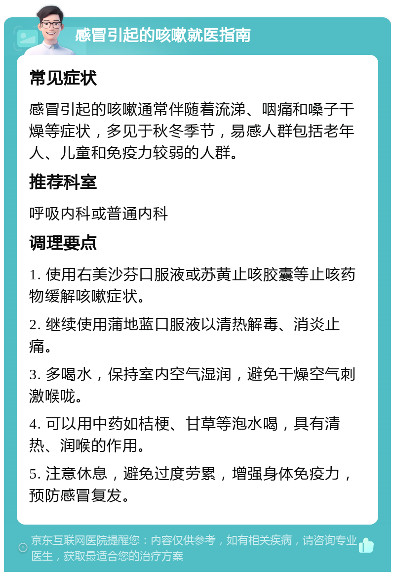 感冒引起的咳嗽就医指南 常见症状 感冒引起的咳嗽通常伴随着流涕、咽痛和嗓子干燥等症状，多见于秋冬季节，易感人群包括老年人、儿童和免疫力较弱的人群。 推荐科室 呼吸内科或普通内科 调理要点 1. 使用右美沙芬口服液或苏黄止咳胶囊等止咳药物缓解咳嗽症状。 2. 继续使用蒲地蓝口服液以清热解毒、消炎止痛。 3. 多喝水，保持室内空气湿润，避免干燥空气刺激喉咙。 4. 可以用中药如桔梗、甘草等泡水喝，具有清热、润喉的作用。 5. 注意休息，避免过度劳累，增强身体免疫力，预防感冒复发。