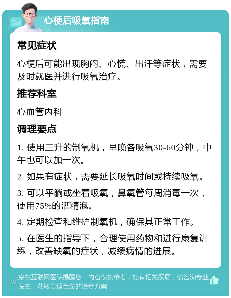 心梗后吸氧指南 常见症状 心梗后可能出现胸闷、心慌、出汗等症状，需要及时就医并进行吸氧治疗。 推荐科室 心血管内科 调理要点 1. 使用三升的制氧机，早晚各吸氧30-60分钟，中午也可以加一次。 2. 如果有症状，需要延长吸氧时间或持续吸氧。 3. 可以平躺或坐着吸氧，鼻氧管每周消毒一次，使用75%的酒精泡。 4. 定期检查和维护制氧机，确保其正常工作。 5. 在医生的指导下，合理使用药物和进行康复训练，改善缺氧的症状，减缓病情的进展。