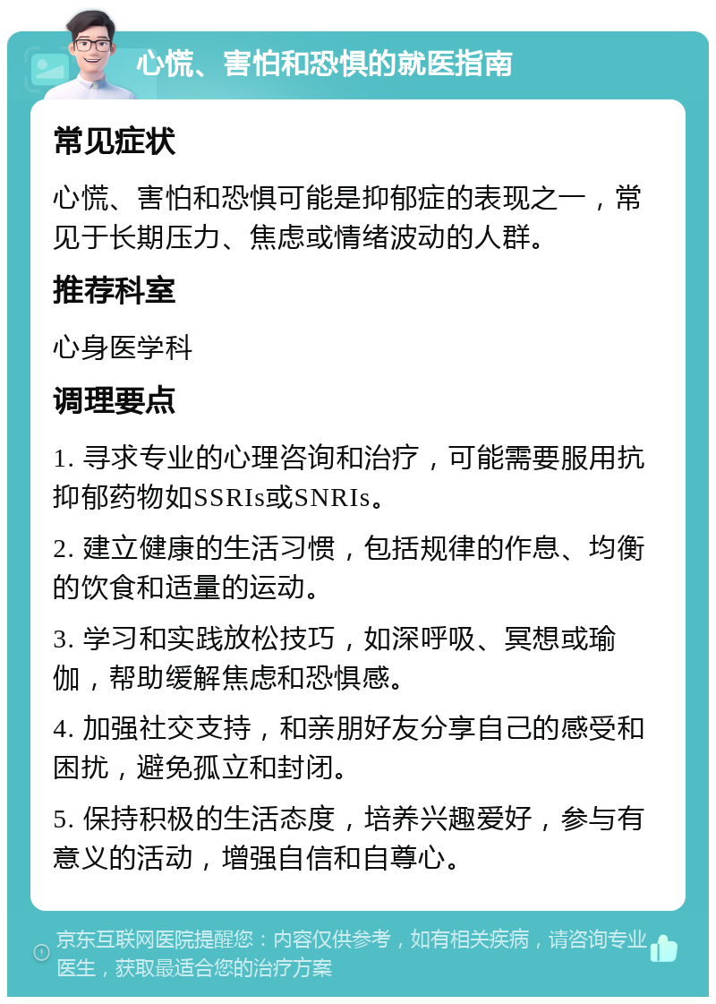 心慌、害怕和恐惧的就医指南 常见症状 心慌、害怕和恐惧可能是抑郁症的表现之一，常见于长期压力、焦虑或情绪波动的人群。 推荐科室 心身医学科 调理要点 1. 寻求专业的心理咨询和治疗，可能需要服用抗抑郁药物如SSRIs或SNRIs。 2. 建立健康的生活习惯，包括规律的作息、均衡的饮食和适量的运动。 3. 学习和实践放松技巧，如深呼吸、冥想或瑜伽，帮助缓解焦虑和恐惧感。 4. 加强社交支持，和亲朋好友分享自己的感受和困扰，避免孤立和封闭。 5. 保持积极的生活态度，培养兴趣爱好，参与有意义的活动，增强自信和自尊心。