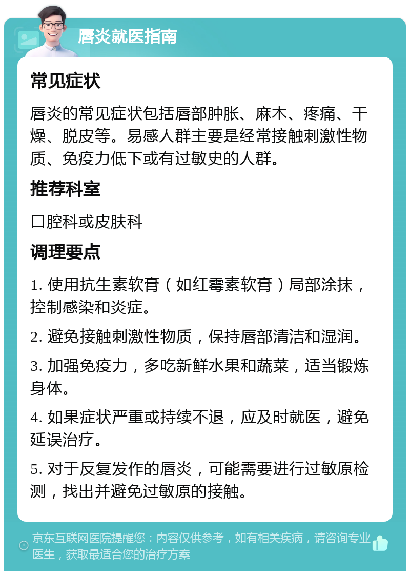 唇炎就医指南 常见症状 唇炎的常见症状包括唇部肿胀、麻木、疼痛、干燥、脱皮等。易感人群主要是经常接触刺激性物质、免疫力低下或有过敏史的人群。 推荐科室 口腔科或皮肤科 调理要点 1. 使用抗生素软膏（如红霉素软膏）局部涂抹，控制感染和炎症。 2. 避免接触刺激性物质，保持唇部清洁和湿润。 3. 加强免疫力，多吃新鲜水果和蔬菜，适当锻炼身体。 4. 如果症状严重或持续不退，应及时就医，避免延误治疗。 5. 对于反复发作的唇炎，可能需要进行过敏原检测，找出并避免过敏原的接触。