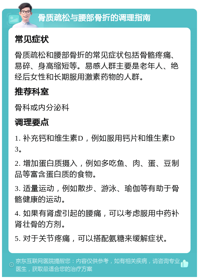 骨质疏松与腰部骨折的调理指南 常见症状 骨质疏松和腰部骨折的常见症状包括骨骼疼痛、易碎、身高缩短等。易感人群主要是老年人、绝经后女性和长期服用激素药物的人群。 推荐科室 骨科或内分泌科 调理要点 1. 补充钙和维生素D，例如服用钙片和维生素D3。 2. 增加蛋白质摄入，例如多吃鱼、肉、蛋、豆制品等富含蛋白质的食物。 3. 适量运动，例如散步、游泳、瑜伽等有助于骨骼健康的运动。 4. 如果有肾虚引起的腰痛，可以考虑服用中药补肾壮骨的方剂。 5. 对于关节疼痛，可以搭配氨糖来缓解症状。