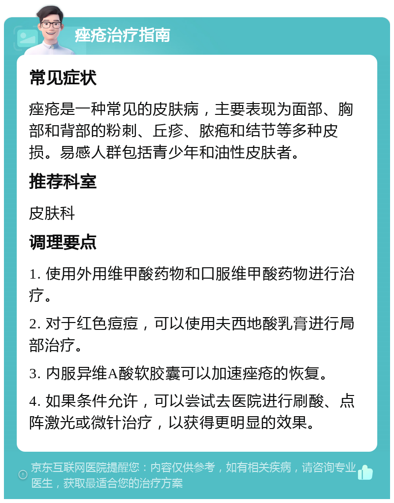 痤疮治疗指南 常见症状 痤疮是一种常见的皮肤病，主要表现为面部、胸部和背部的粉刺、丘疹、脓疱和结节等多种皮损。易感人群包括青少年和油性皮肤者。 推荐科室 皮肤科 调理要点 1. 使用外用维甲酸药物和口服维甲酸药物进行治疗。 2. 对于红色痘痘，可以使用夫西地酸乳膏进行局部治疗。 3. 内服异维A酸软胶囊可以加速痤疮的恢复。 4. 如果条件允许，可以尝试去医院进行刷酸、点阵激光或微针治疗，以获得更明显的效果。