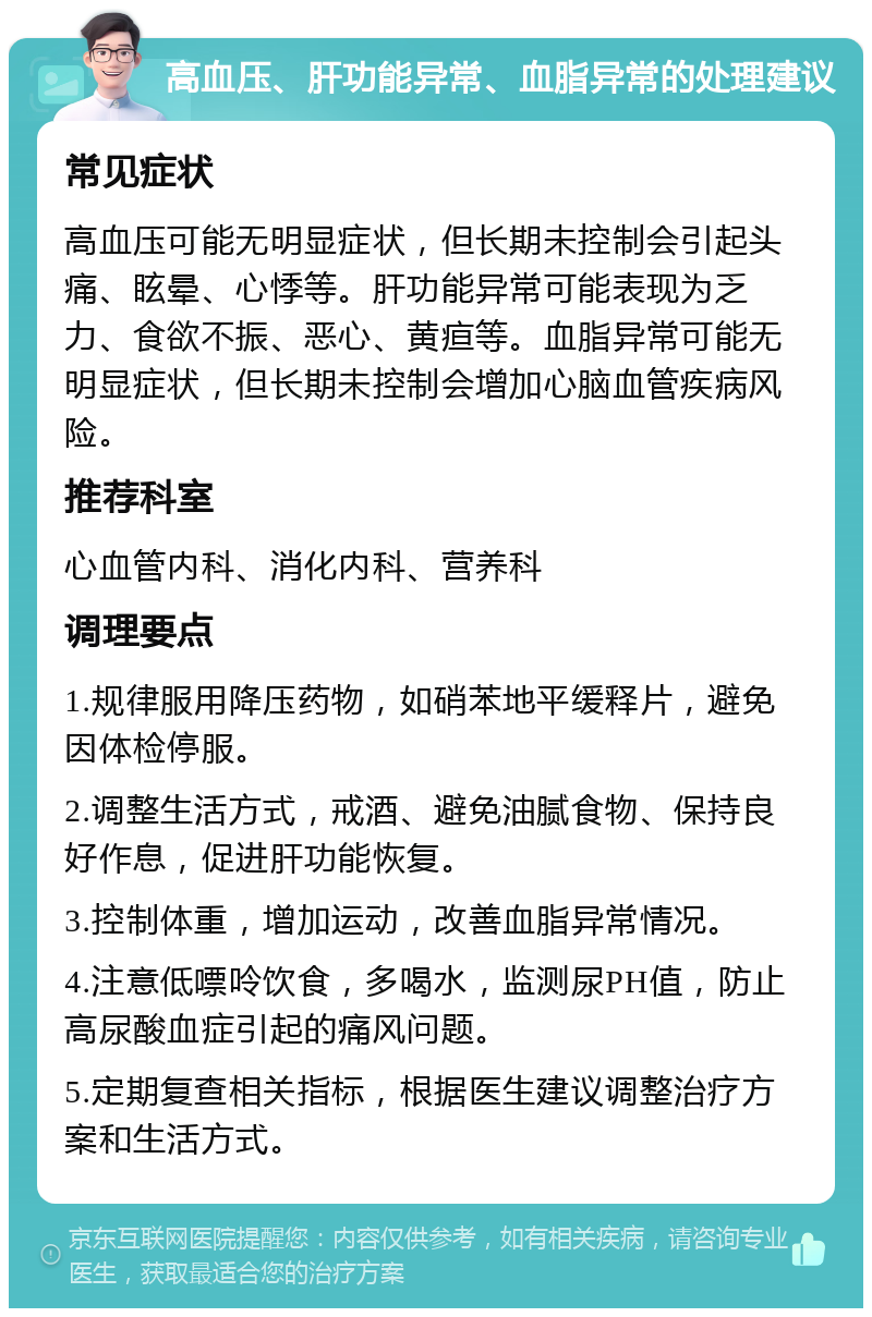 高血压、肝功能异常、血脂异常的处理建议 常见症状 高血压可能无明显症状，但长期未控制会引起头痛、眩晕、心悸等。肝功能异常可能表现为乏力、食欲不振、恶心、黄疸等。血脂异常可能无明显症状，但长期未控制会增加心脑血管疾病风险。 推荐科室 心血管内科、消化内科、营养科 调理要点 1.规律服用降压药物，如硝苯地平缓释片，避免因体检停服。 2.调整生活方式，戒酒、避免油腻食物、保持良好作息，促进肝功能恢复。 3.控制体重，增加运动，改善血脂异常情况。 4.注意低嘌呤饮食，多喝水，监测尿PH值，防止高尿酸血症引起的痛风问题。 5.定期复查相关指标，根据医生建议调整治疗方案和生活方式。