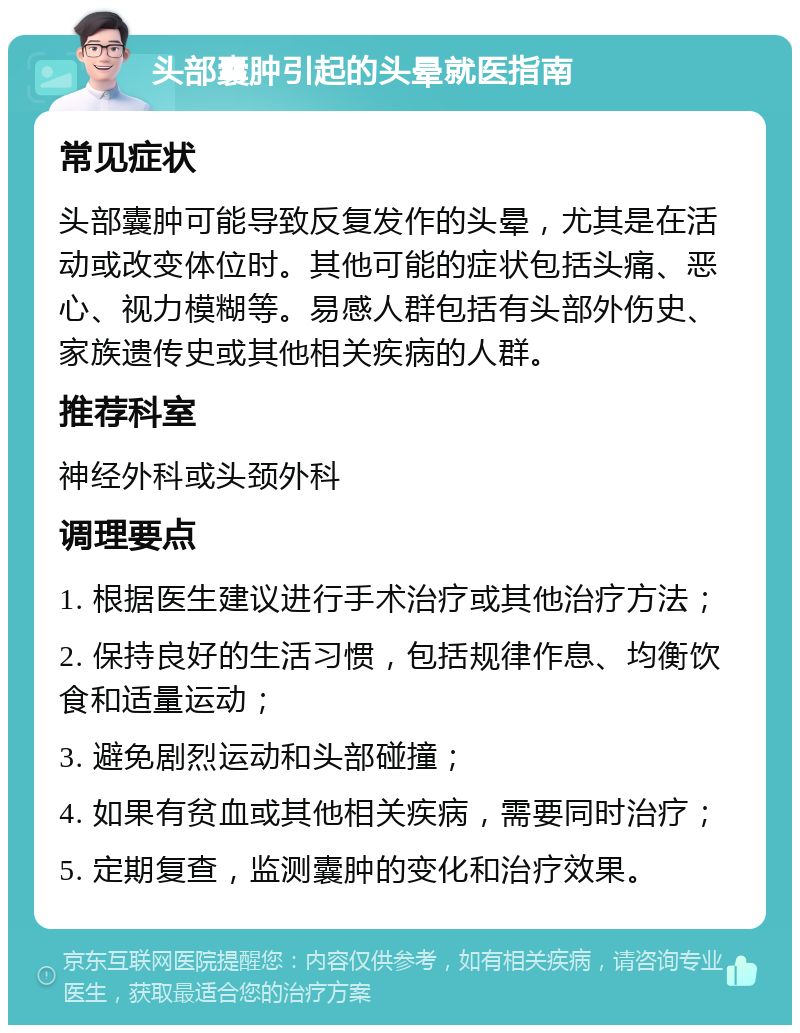 头部囊肿引起的头晕就医指南 常见症状 头部囊肿可能导致反复发作的头晕，尤其是在活动或改变体位时。其他可能的症状包括头痛、恶心、视力模糊等。易感人群包括有头部外伤史、家族遗传史或其他相关疾病的人群。 推荐科室 神经外科或头颈外科 调理要点 1. 根据医生建议进行手术治疗或其他治疗方法； 2. 保持良好的生活习惯，包括规律作息、均衡饮食和适量运动； 3. 避免剧烈运动和头部碰撞； 4. 如果有贫血或其他相关疾病，需要同时治疗； 5. 定期复查，监测囊肿的变化和治疗效果。