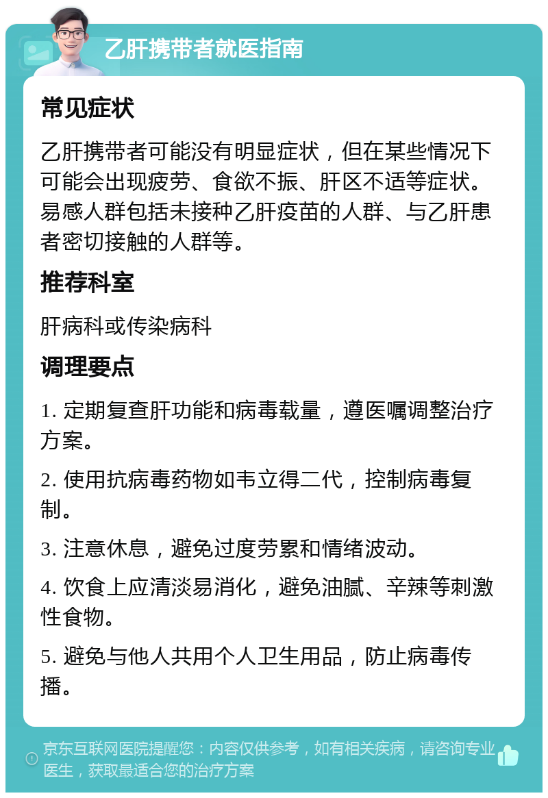 乙肝携带者就医指南 常见症状 乙肝携带者可能没有明显症状，但在某些情况下可能会出现疲劳、食欲不振、肝区不适等症状。易感人群包括未接种乙肝疫苗的人群、与乙肝患者密切接触的人群等。 推荐科室 肝病科或传染病科 调理要点 1. 定期复查肝功能和病毒载量，遵医嘱调整治疗方案。 2. 使用抗病毒药物如韦立得二代，控制病毒复制。 3. 注意休息，避免过度劳累和情绪波动。 4. 饮食上应清淡易消化，避免油腻、辛辣等刺激性食物。 5. 避免与他人共用个人卫生用品，防止病毒传播。