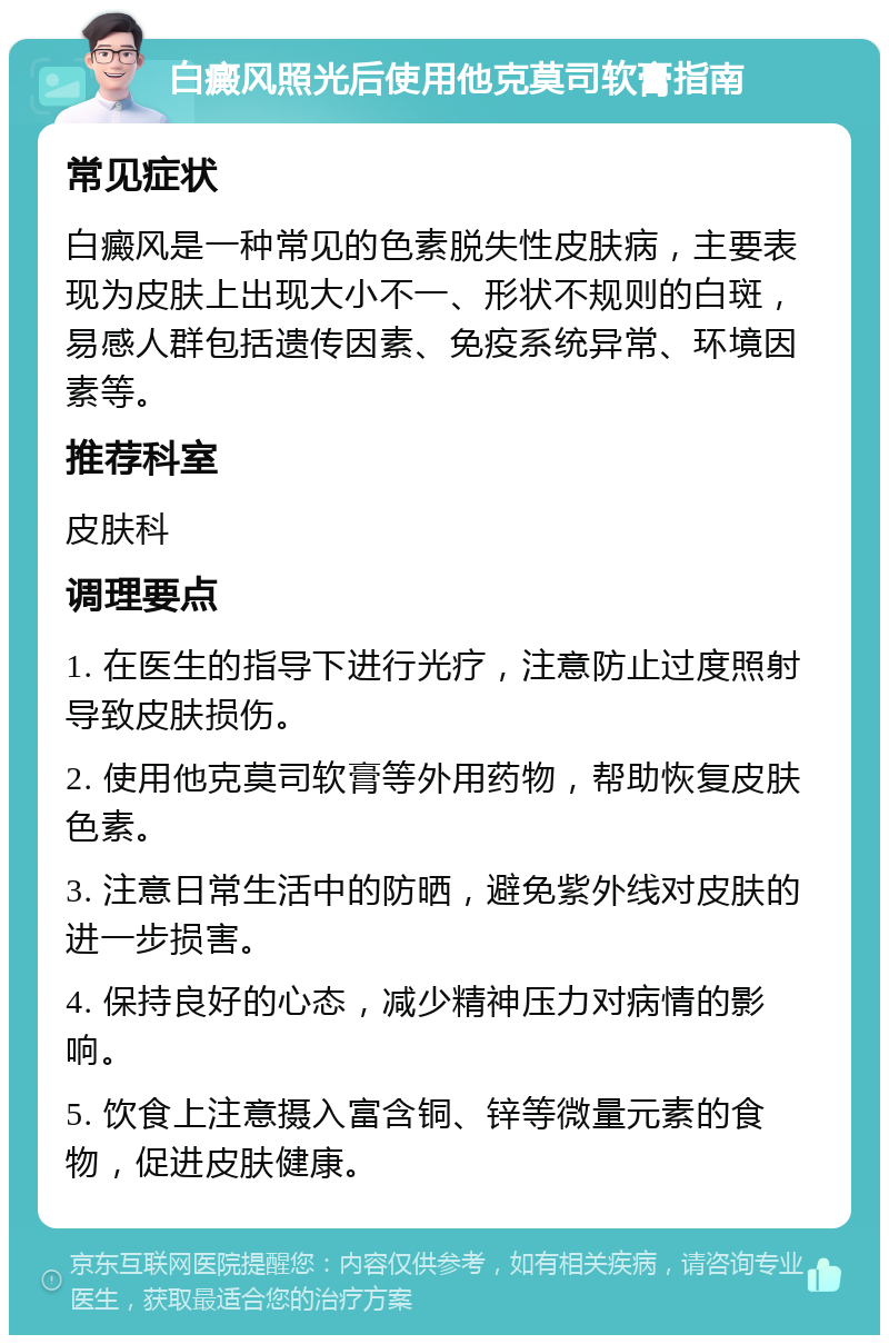 白癜风照光后使用他克莫司软膏指南 常见症状 白癜风是一种常见的色素脱失性皮肤病，主要表现为皮肤上出现大小不一、形状不规则的白斑，易感人群包括遗传因素、免疫系统异常、环境因素等。 推荐科室 皮肤科 调理要点 1. 在医生的指导下进行光疗，注意防止过度照射导致皮肤损伤。 2. 使用他克莫司软膏等外用药物，帮助恢复皮肤色素。 3. 注意日常生活中的防晒，避免紫外线对皮肤的进一步损害。 4. 保持良好的心态，减少精神压力对病情的影响。 5. 饮食上注意摄入富含铜、锌等微量元素的食物，促进皮肤健康。