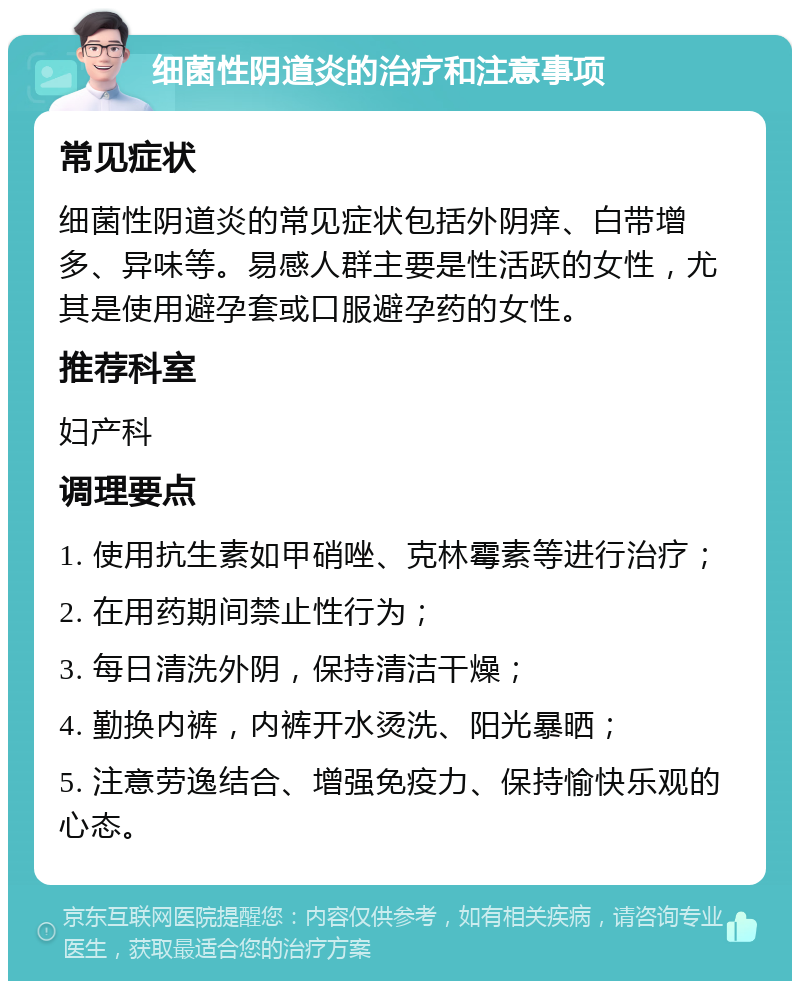 细菌性阴道炎的治疗和注意事项 常见症状 细菌性阴道炎的常见症状包括外阴痒、白带增多、异味等。易感人群主要是性活跃的女性，尤其是使用避孕套或口服避孕药的女性。 推荐科室 妇产科 调理要点 1. 使用抗生素如甲硝唑、克林霉素等进行治疗； 2. 在用药期间禁止性行为； 3. 每日清洗外阴，保持清洁干燥； 4. 勤换内裤，内裤开水烫洗、阳光暴晒； 5. 注意劳逸结合、增强免疫力、保持愉快乐观的心态。