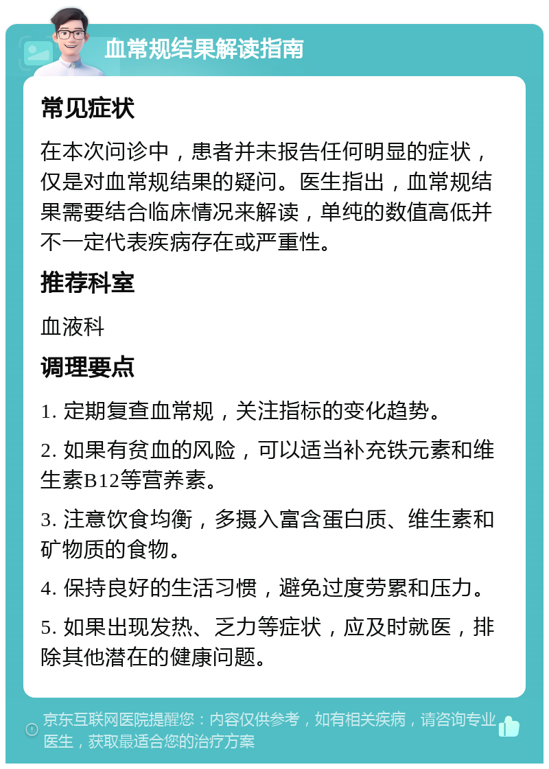 血常规结果解读指南 常见症状 在本次问诊中，患者并未报告任何明显的症状，仅是对血常规结果的疑问。医生指出，血常规结果需要结合临床情况来解读，单纯的数值高低并不一定代表疾病存在或严重性。 推荐科室 血液科 调理要点 1. 定期复查血常规，关注指标的变化趋势。 2. 如果有贫血的风险，可以适当补充铁元素和维生素B12等营养素。 3. 注意饮食均衡，多摄入富含蛋白质、维生素和矿物质的食物。 4. 保持良好的生活习惯，避免过度劳累和压力。 5. 如果出现发热、乏力等症状，应及时就医，排除其他潜在的健康问题。