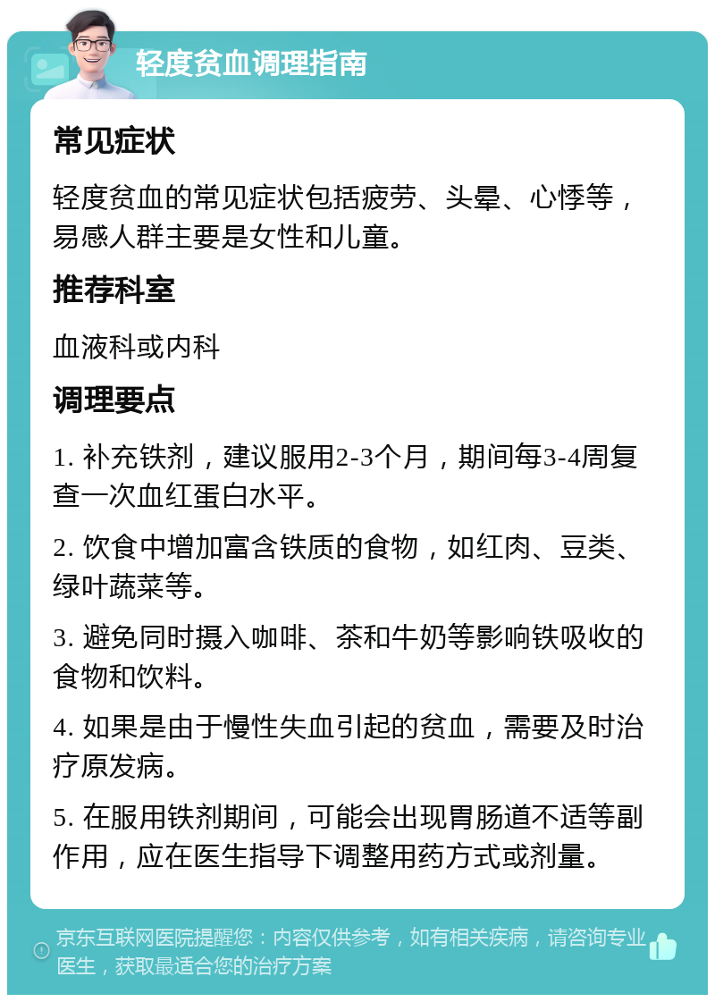 轻度贫血调理指南 常见症状 轻度贫血的常见症状包括疲劳、头晕、心悸等，易感人群主要是女性和儿童。 推荐科室 血液科或内科 调理要点 1. 补充铁剂，建议服用2-3个月，期间每3-4周复查一次血红蛋白水平。 2. 饮食中增加富含铁质的食物，如红肉、豆类、绿叶蔬菜等。 3. 避免同时摄入咖啡、茶和牛奶等影响铁吸收的食物和饮料。 4. 如果是由于慢性失血引起的贫血，需要及时治疗原发病。 5. 在服用铁剂期间，可能会出现胃肠道不适等副作用，应在医生指导下调整用药方式或剂量。